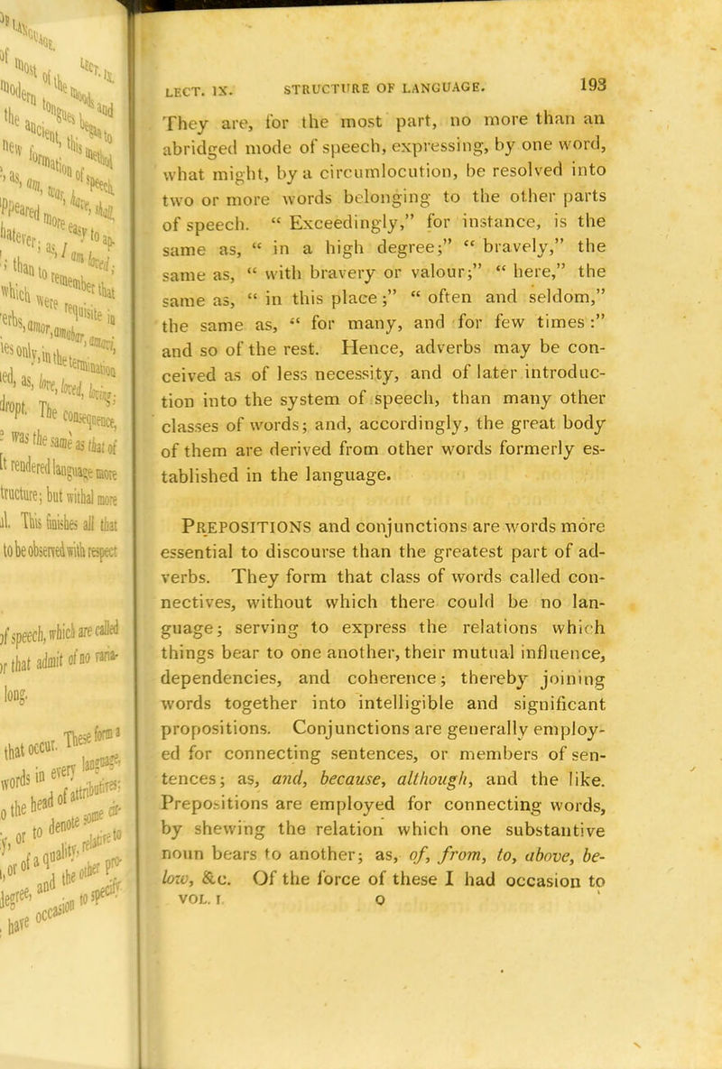 They are, tor the most part, no more than an abridged mode of speech, expressing, by one word, what might, by a circumlocution, be resolved into two or more words belonging to the other parts of speech.  Exceedingly, for instance, is the same as,  in a high degree;  bravely, the same as,  with bravery or valour;  here, the same as,  in this place;  often and seldom, the same as, «' for many, and for few times: and so of the rest. Hence, adverbs may be con- ceived as of less necessity, and of later introduc- tion into the system of speech, than many other classes of words; and, accordingly, the great body of them are derived from other words formerly es- tablished in the language. PREPOSITIONS and conjunctions are words more essential to discourse than the greatest part of ad- verbs. They form that class of words called con- nectives, without which there could be no lan- guage; serving to express the relations which things bear to one another, their mutual influence, dependencies, and coherence; thereby joining words together into intelligible and significant propositions. Conjunctions are generally employ- ed for connecting sentences, or members of sen- tences; as, and, because, although, and the like. Prepo.-Jtions are employed for connecting words, by shewing the relation which one substantive noun bears to another; as, of, from, to, above, be- loxv, &c. Of the force of these I had occasion to vol. i. o