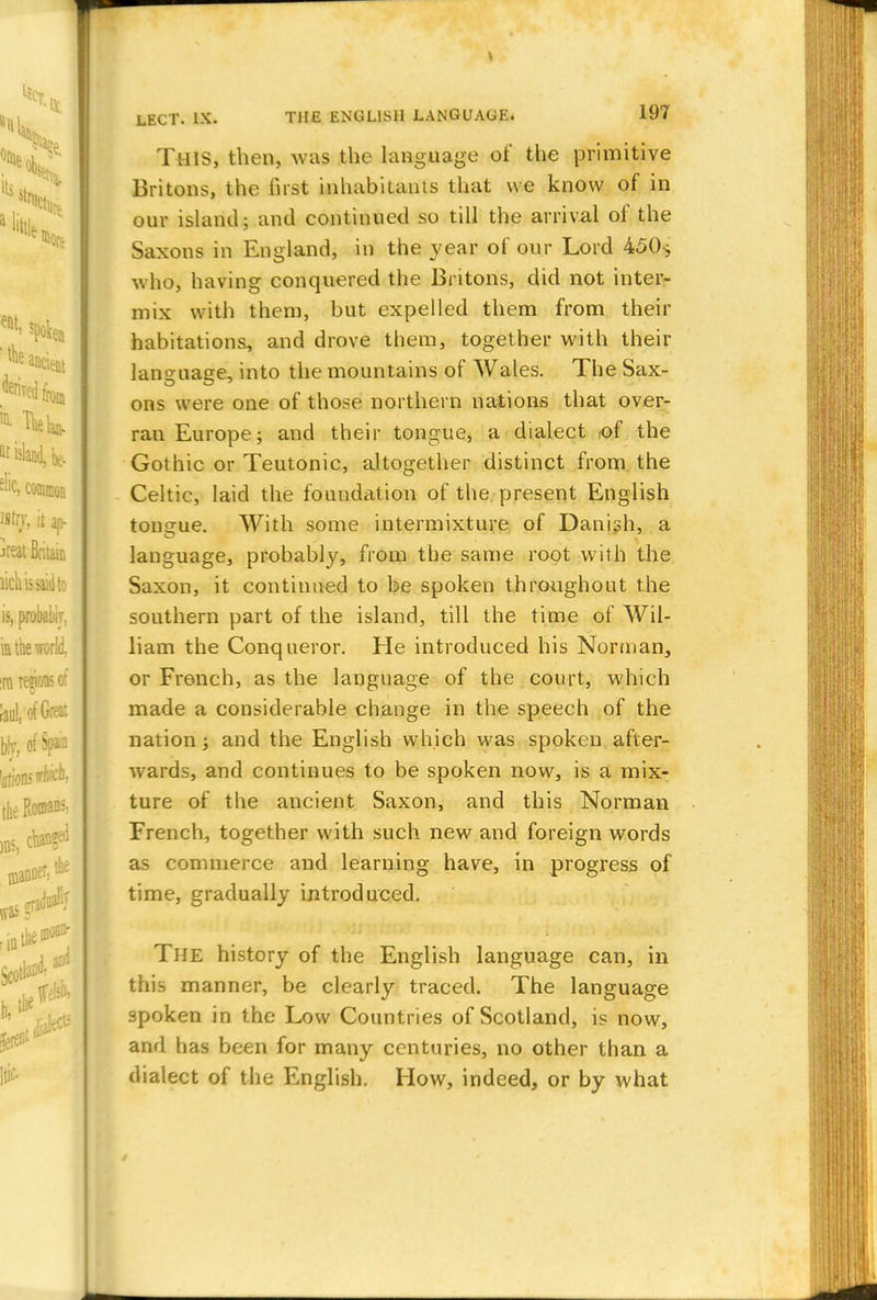 THIS, then, was the language of the primitive Britons, the first inhabitants that we know of in our island; and continued so till the arrival of the Saxons in England, in the year of our Lord 45()> who, having conquered the Britons, did not inter- mix with them, but expelled them from their habitations, and drove them, together with their language, into the mountains of Wales. The Sax- ons were one of those northern nations that over- ran Europe; and their tongue, a dialect ,of the Gothic or Teutonic, altogether distinct from the Celtic, laid the foundation of the present English tongue. With some intermixture of Danish, a language, probably, from the same root with the Saxon, it continued to be spoken throughout the southern part of the island, till the time of Wil- liam the Conqueror. He introduced his Norman, or French, as the language of the court, which made a considerable change in the speech of the nation; and the English which was spoken after- wards, and continues to be spoken now, is a mix- ture of the ancient Saxon, and this Norman French, together with such new and foreign words as commerce and learning have, in progress of time, gradually introduced. The history of the English language can, in this manner, be clearly traced. The language spoken in the Low Countries of Scotland, is now, and has been for many centuries, no other than a dialect of the English. How, indeed, or by what