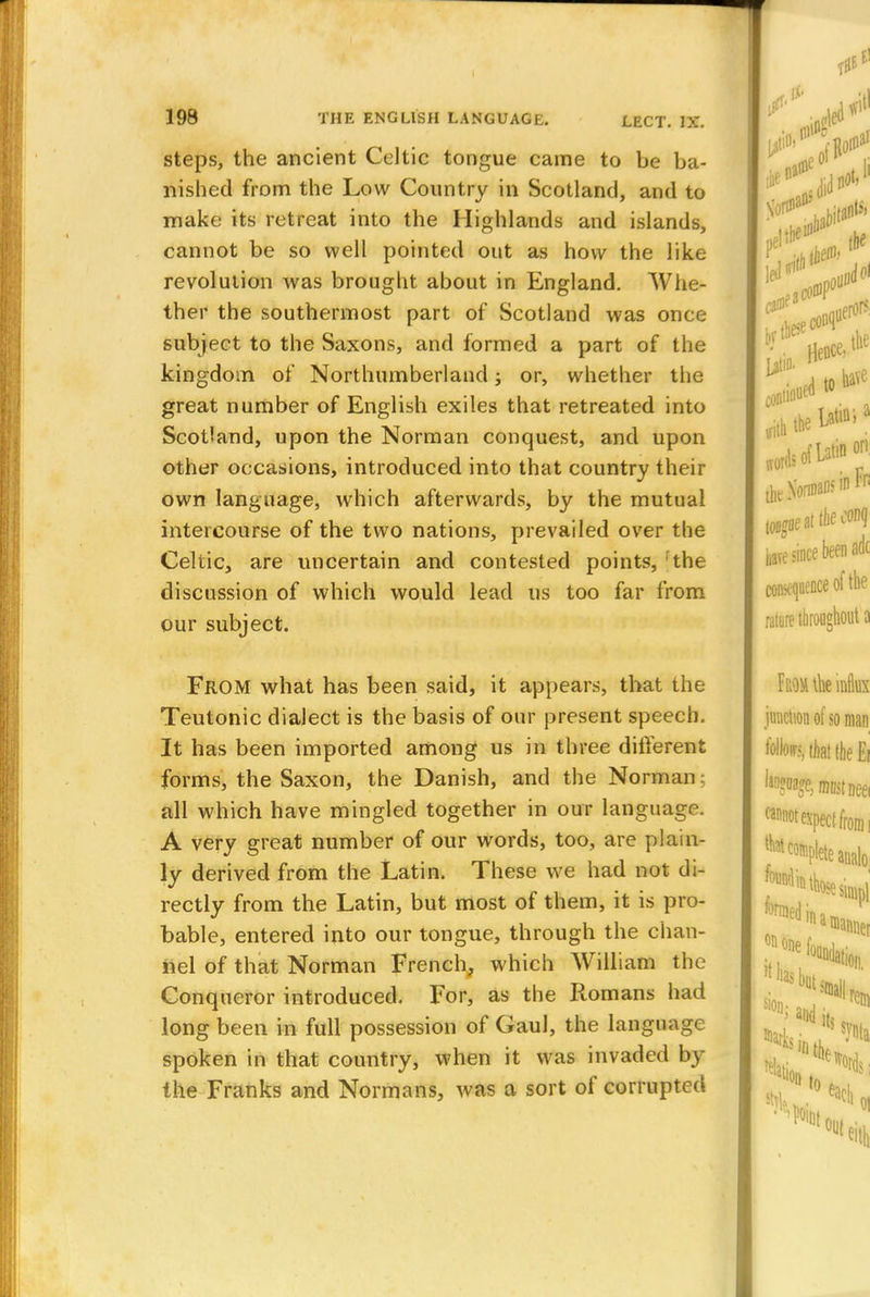 steps, the ancient Celtic tongue came to be ba- nished from the Low Country in Scotland, and to make its retreat into the Highlands and islands, cannot be so well pointed out as how the like revolution was brought about in England. Whe- ther the southernmost part of Scotland was once subject to the Saxons, and formed a part of the kingdom of Northumberland; or, whether the great number of English exiles that retreated into Scotland, upon the Norman conquest, and upon other occasions, introduced into that country their own language, which afterwards, by the mutual intercourse of the two nations, prevailed over the Celtic, are uncertain and contested points, the discussion of which would lead us too far from our subject. From what has been said, it appears, that the Teutonic dialect is the basis of our present speech. It has been imported among us in three different forms, the Saxon, the Danish, and the Norman; all which have mingled together in our language. A very great number of our words, too, are plain- ly derived from the Latin. These we had not di- rectly from the Latin, but most of them, it is pro- bable, entered into our tongue, through the chan- nel of that Norman French, which William the Conqueror introduced. For, as the Romans had long been in full possession of Gaul, the language spoken in that country, when it was invaded by the Franks and Normans, was a sort of corrupted