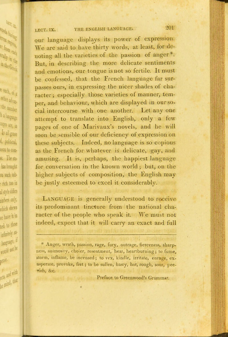 our language displays its power of expression. We are said to have thirty words, at least, for de- noting all the varieties of the passion of anger*. But, in describing the more delicate sentiments and emotions, our tongue is not so fertile. It must be confessed, that the French language far sur- passes ours, in expressing the nicer shades of cha- racter; especially those varieties of manner, tem- per, and behaviour, which are displayed in our so- cial intercourse with one another. Let any one attempt to translate into English, only a few pages of one of Marivaux's novels, and he will soon be sensible of our deficiency of expression on these subjects. Indeed, no language is so copious as the French for whatever is delicate, gay, and amusing. It is, perhaps, the happiest language for conversation in the known world; but, on the higher subjects of composition, the English may- be justly esteemed to excel it considerably. Language is generally understood to receive its predominant tincture from the national cha- racter of the people who speak it. We must not indeed, expect that it will carry an exact and full * Anger, wrath, passion, rage, fury, outrage, fierceness, sharp- ness, animosity, choier, resentment, heat, heartburning; to fume, storm, inflame, be incensed; to vex, kindle, irritate, enrage, ex- asperate, provoke, fret; to be sullen, hasty, hot, rough, sour, pee- vish, &c, Preface to Greenwood's Grammar.