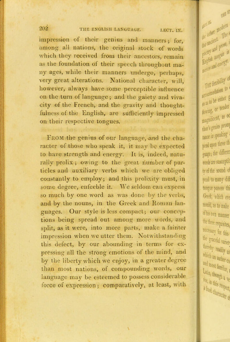 impression of their genius and manners; for, among all nations, the original stock of words which they received from their ancestors, remain as the foundation of their speech throughout ma- ny ages, while their manners undergo, perhaps, very great alterations. National character, will, however, always have some perceptible influence on the turn of language; and the gaietv and viva- city of the French, and the gravity and thought- fulness of the English, are sufficiently impressed on their respective tongues. From the genius of our language, >and the cha- racter of those who speak it, it may be expected to have strength and energy. It is, indeed, natu- rally prolix ; owing to the great number of par- ticles and auxiliary verbs which we are obliged constantly to employ; and this prolixity must, in some degree, enfeeble it. We seldom can express so much by one word as w7as done by the verbs, and by the nouns, in the Greek and Roman lan- guages. Our style is less compact; our concep- tions being spread out among more words, and split, as it were, into more parts, make a fainter impression when we utter them. Notwithstanding this defect, by our abounding in terms for ex- pressing all the strong emotions of the mind, and by the liberty which we enjoy, in a greater degree than most nations, of compounding words, our language may be esteemed to possess considerable force of expression; comparatively, at least, with