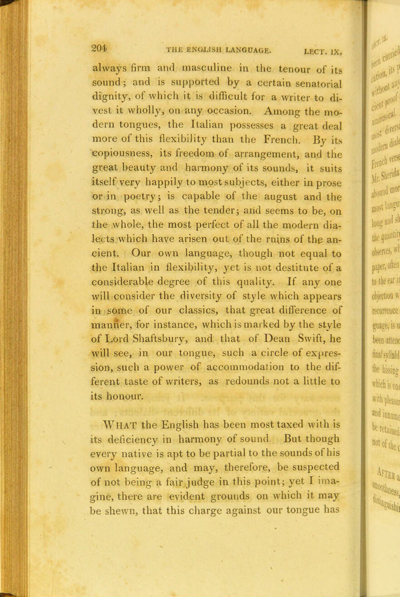 always firm ami masculine in the tenour of its sound; and is supported by a certain senatorial dignity, of which it is difficult for a writer to di- vest it wholly, on any occasion. Among the mo- dern tongues, the Italian possesses a great deal more of this flexibility than the French. By its copiousness, its freedom of arrangement, and the great beauty and harmony of its sounds, it suits itself very happily to most subjects, either in prose or in poetry; is capable of the august and the strong, as well as the tender; and seems to be, on the whole, the most perfect of all the modern dia- le< ts which have arisen out of the ruins of the an- cient. Our own language, though not equal to the Italian in flexibility, yet is not destitute of a considerable degree of this quality. If any one will consider the diversity of style which appears in some of our classics, that great difference of manner, for instance, which is marked by the style of Lord Shaftsbury, and that of Dean Swift, he will see, in our tongue, such a circle of expres- sion, such a power of accommodation to the dif- ferent taste of writers, as redounds not a little to its honour. What the English has been most taxed with is its deficiency in harmony of sound But though every native is apt to be partial to the sounds of his own language, and may, therefore, be suspected of not being a fair judge in this point; yet I ima- gine, there are evident grounds on which it may be shewn, that this charge against our tongue has