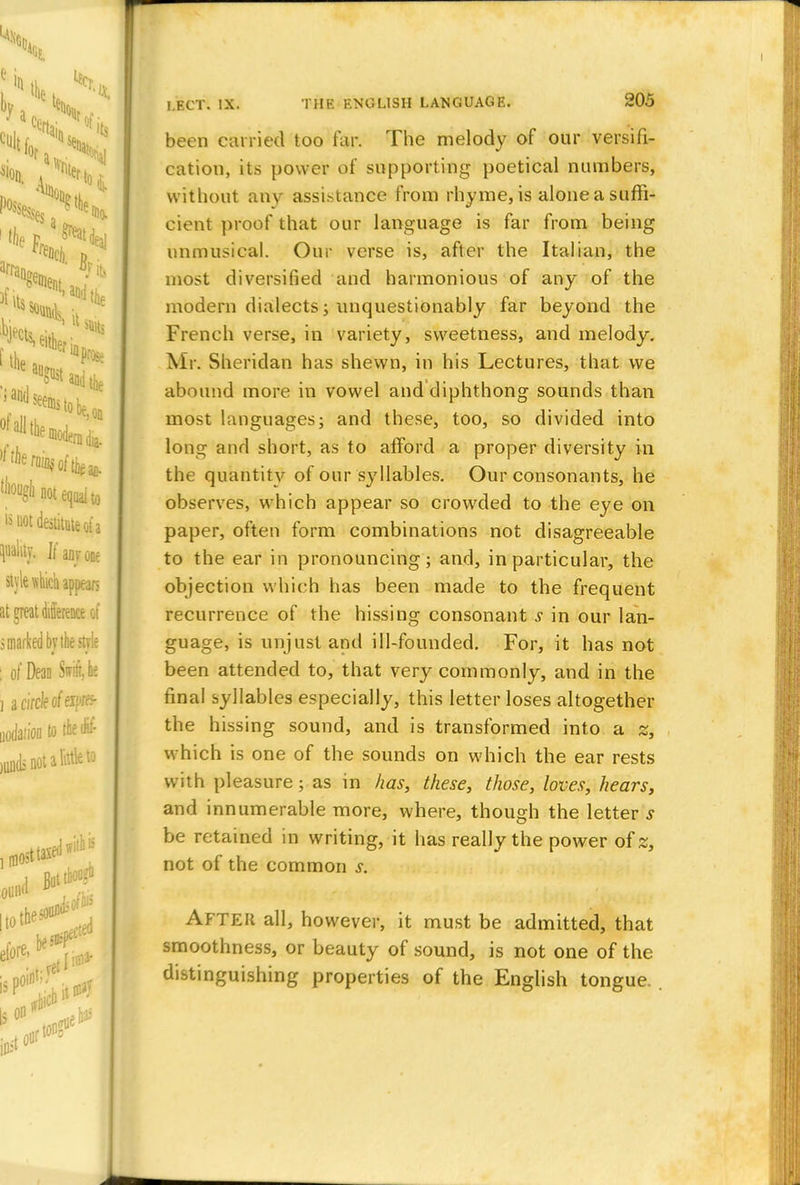 been carried too far. The melody of our versifi- cation, its power of supporting poetical numbers, without any assistance from rhyme, is alone a suffi- cient proof that our language is far from being unmusical. Our verse is, after the Italian, the most diversified and harmonious of any of the modern dialects; unquestionably far beyond the French verse, in variety, sweetness, and melody. Mr. Sheridan has shewn, in his Lectures, that we abound more in vowel and diphthong sounds than most languages; and these, too, so divided into long and short, as to afford a proper diversity in the quantity of our syllables. Our consonants, he observes, which appear so crowded to the eye on paper, often form combinations not disagreeable to the ear in pronouncing; and, in particular, the objection which has been made to the frequent recurrence of the hissing consonant s in our lan- guage, is unjust and ill-founded. For, it has not been attended to, that very commonly, and in the final syllables especially, this letter loses altogether the hissing sound, and is transformed into a z, which is one of the sounds on which the ear rests with pleasure; as in has, these, those, loves, hears, and innumerable more, where, though the letter s be retained in writing, it has really the power of z, not of the common s. After all, however, it must be admitted, that smoothness, or beauty of sound, is not one of the distinguishing properties of the English tongue.