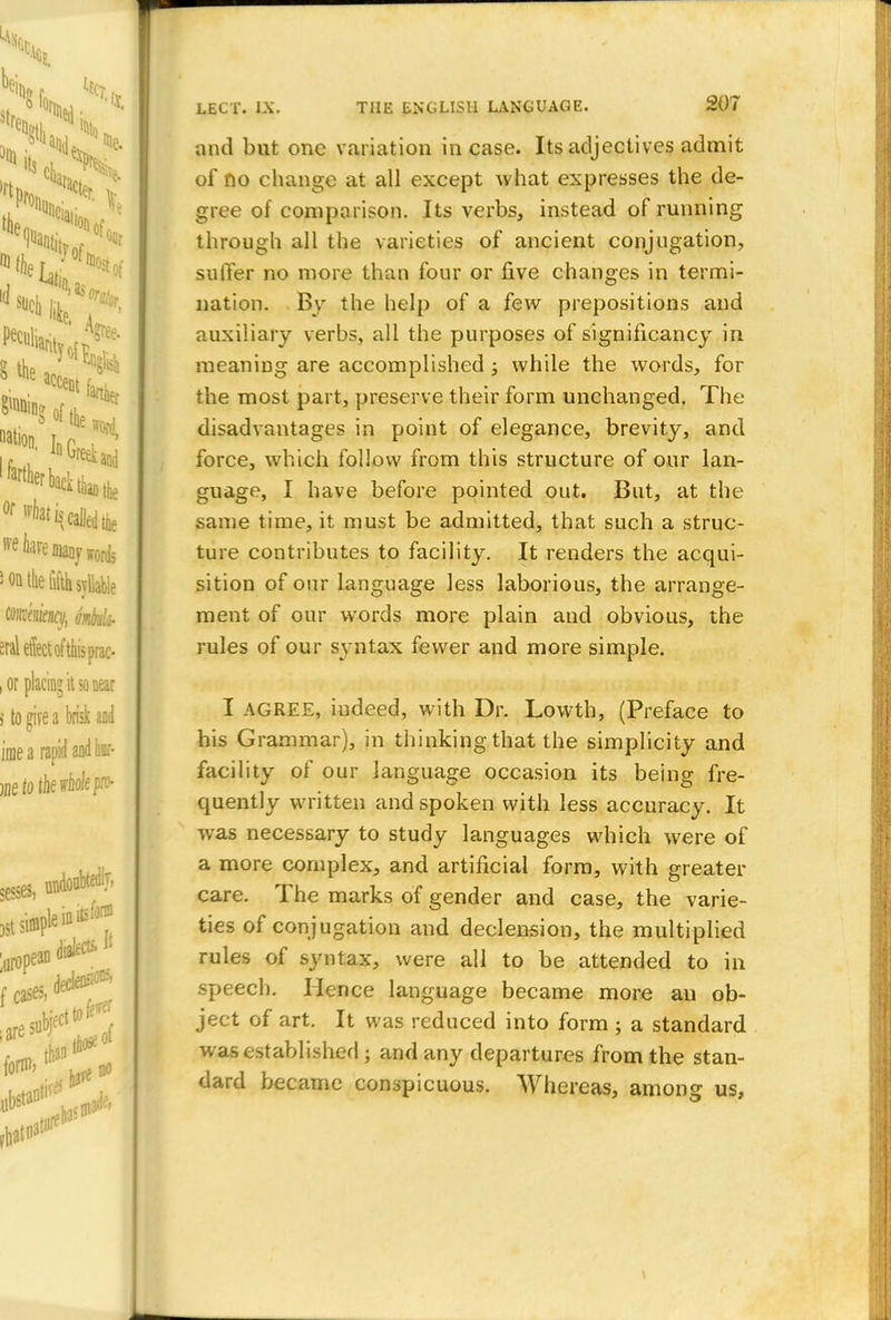and but one variation in case. Its adjectives admit of no change at all except what expresses the de- gree of comparison. Its verbs, instead of running through all the varieties of ancient conjugation, suffer no more than four or five changes in termi- nation. By the help of a few prepositions and auxiliary verbs, all the purposes of significancy in meaning are accomplished j while the words, for the most part, preserve their form unchanged. The disadvantages in point of elegance, brevity, and force, which follow from this structure of our lan- guage, I have before pointed out. But, at the same time, it must be admitted, that such a struc- ture contributes to facility. It renders the acqui- sition of our language Jess laborious, the arrange- ment of our words more plain and obvious, the rules of our syntax fewer and more simple. I AGREE, indeed, with Dr. Lowth, (Preface to his Grammar), in thinking that the simplicity and facility of our language occasion its being fre- quently written and spoken with less accuracy. It was necessary to study languages which were of a more complex, and artificial form, with greater care. The marks of gender and case, the varie- ties of conjugation and declension, the multiplied rules of syntax, were all to be attended to in speech. Hence language became more an ob- ject of art. It was reduced into form ; a standard was established \ and any departures from the stan- dard became conspicuous. Whereas, among us,