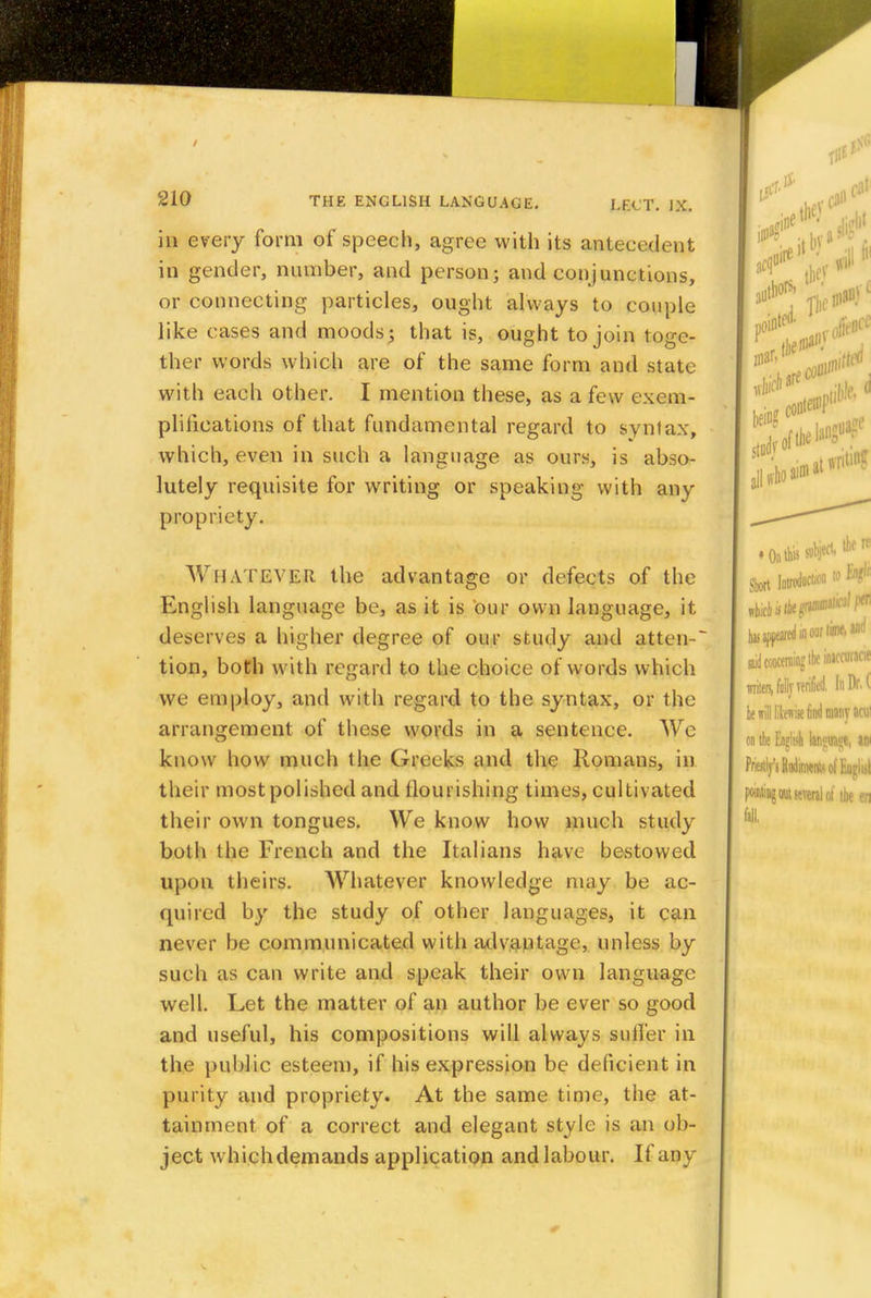 in every form of speech, agree with its antecedent in gender, number, and person; and conjunctions, or connecting particles, ought always to couple like cases and moods; that is, ought to join toge- ther words which are of the same form and state with each other. I mention these, as a few exem- plifications of that fundamental regard to syntax, which, even in such a language as ours, is abso- lutely requisite for writing or speaking with any propriety. Whatever the advantage or defects of the English language be, as it is our own language, it deserves a higher degree of our study and atten-~ tion, both with regard to the choice of words which we employ, and with regard to the syntax, or the arrangement of these words in a sentence. We know how much the Greeks and the llomans, in their most polished and nourishing times, cultivated their own tongues. We know how much study both the French and the Italians have bestowed upon theirs. Whatever knowledge may be ac- quired by the study of other languages, it can never be communicated with advantage, unless by such as can write and speak their own language well. Let the matter of an author be ever so good and useful, his compositions will always suffer in the public esteem, if his expression be deficient in purity and propriety. At the same time, the at- tainment of a correct and elegant style is an ob- ject w hich demands application and labour. If any