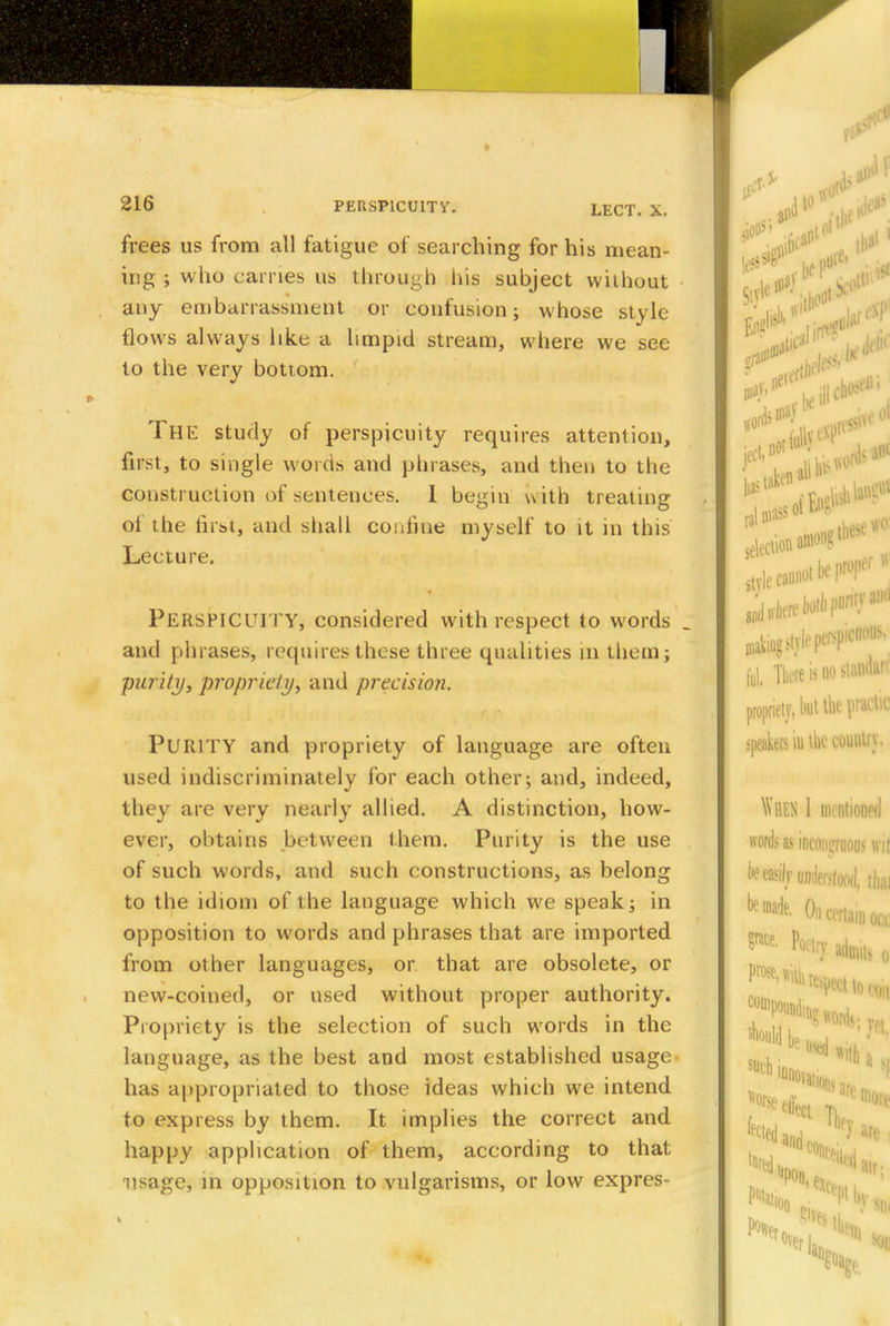 frees us from all fatigue of searching for his mean- ing ; who carries us through his subject without any embarrassment or confusion; whose style flows always like a limpid stream, where we see to the very bottom. THE study of perspicuity requires attention, ffost, to single words and phrases, and then to the construction of sentences. I begin with treating of the first, and shall confine myself to it in this Lecture. PERSPICUI TY, considered with respect to words ; and phrases, requires these three qualities in them; purity, propriety, and precision. PURITY and propriety of language are often used indiscriminately for each other; and, indeed, they are very nearly allied. A distinction, how- ever, obtains between them. Purity is the use of such words, and such constructions, as belong to the idiom of the language which we speak; in opposition to words and phrases that are imported from other languages, or that are obsolete, or new-coined, or used without proper authority. Propriety is the selection of such words in the language, as the best and most established usage has appropriated to those ideas which we intend to express by them. It implies the correct and happy application of them, according to that usage, in opposition to vulgarisms, or low expres-