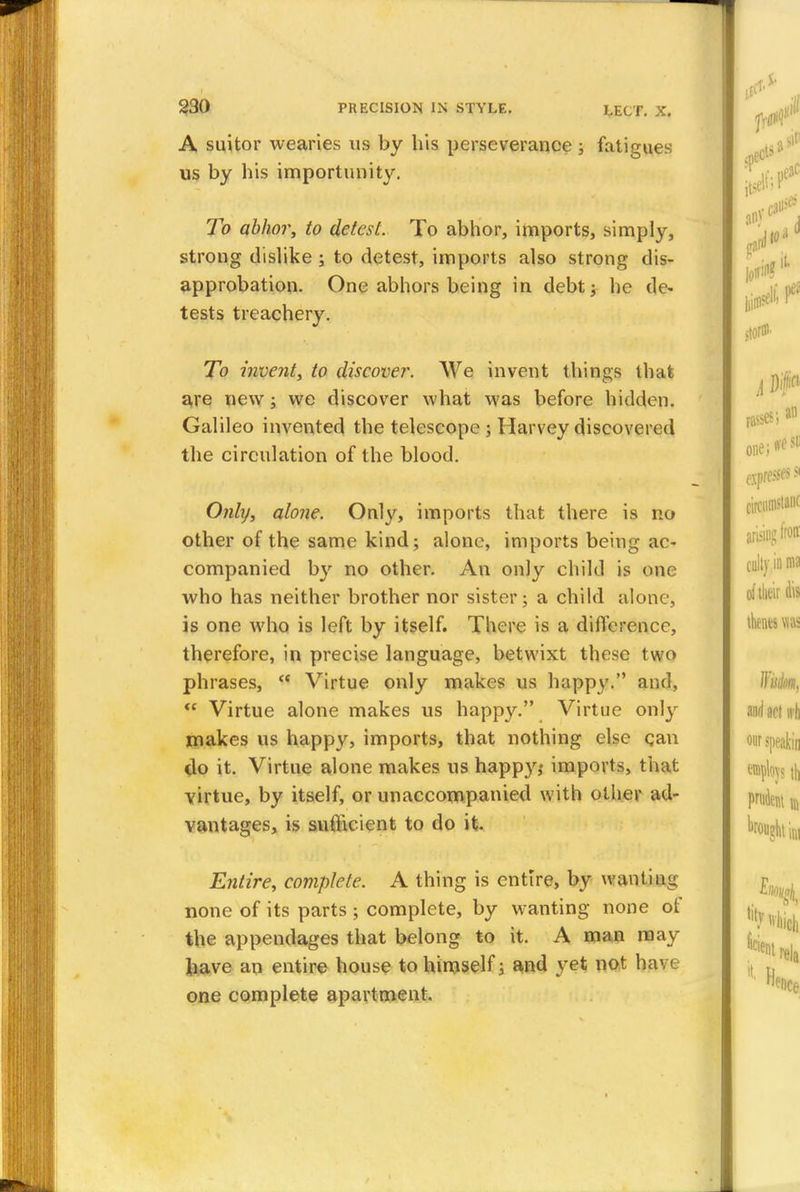 A suitor wearies us by his perseverance \ fatigues us by his importunity. To abhor, to detest. To abhor, imports, simply, strong dislike ; to detest, imports also strong dis- approbation. One abhors being in debt; he de- tests treachery. To invent, to discover. We invent things that are new ; we discover what was before hidden. Galileo invented the telescope ; Harvey discovered the circulation of the blood. Only, alone. Only, imports that there is no other of the same kind; alone, imports being ac- companied by no other. An only child is one who has neither brother nor sister; a child alone, is one who is left by itself. There is a difference, therefore, in precise language, betwixt these two phrases,  Virtue only makes us happy. and, <c Virtue alone makes us happy. Virtue only makes us happy, imports, that nothing else can do it. Virtue alone makes us happy,' imports, that virtue, by itself, or unaccompanied with other ad- vantages, is suflicicnt to do it. Entire, complete. A thing is entire, by wanting none of its parts ; complete, by wanting none of the appendages that belong to it. A man may have an entire house to himself 3 and yet not hi one complete apartment.