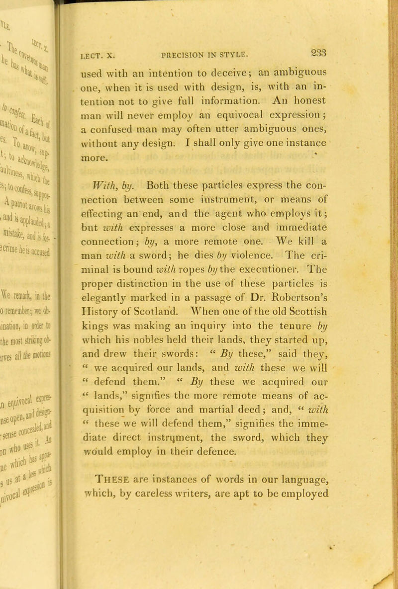 used with an intention to deceive; an ambiguous one, when it is used with design, is, with an in- tention not to give full information. An honest man will never employ an equivocal expression ; a confused man may often utter ambiguous ones, without any design. I shall only give one instance more. With) by. Both these particles express the con- nection between some instrument, or means of effecting an end, and the agent who employs it; but with expresses a more close and immediate connection; by, a more remote one. We kill a man with a sword; he dies by violence. The cri- minal is bound with ropes 61/the executioner. The proper distinction in the use of these particles is elegantly marked in a passage of Dr. Robertson's History of Scotland. When one of the old Scottish kings was making an inquiry into the tenure by which his nobles held their lands, they started up, and drew their swords:  By these, said they, u we acquired our lands, and with these we will  defend them.  By these we acquired our  lands, signifies the more remote means of ac- quisition by force and martial deed; and,  with  these we will defend them, signifies the imme- diate direct instrijment, the sword, which they would employ in their defence. THESE are instances of words in our language, which, by careless writers, are apt to be employed