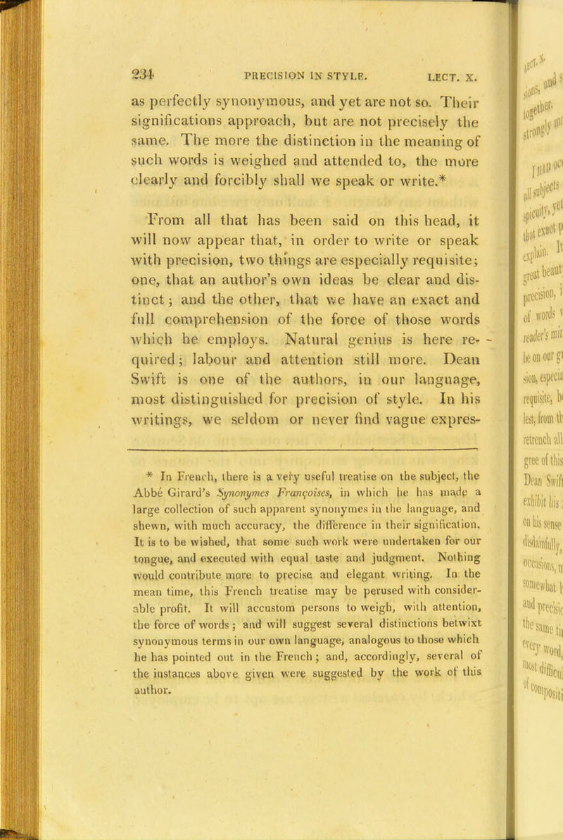 as perfectly synonymous, and yet are not so. Their significations approach, but are not precisely the same. The more the distinction in the meaning of such words is weighed and attended to, the more clearly and forcibly shall we speak or write.* From all that has been said on this head, it will now appear that, in order to write or speak with precision, two things are especially requisite; one, that an author's own ideas be clear and dis- tinct ; and the other, that we have an exact and full comprehension of the force of those words which he employs. Natural genius is here re- - quired; labour and attention still more. Dean Swift is one of the authors, in our language, most distinguished for precision of style. In his writings, we seldom or never find vague expres- * In French, there is a very useful treatise on the subject, the Abbe Girard's Synojiymcs Francoises, in which he lias made a large collection of such apparent synonymes in the language, and shewn, with much accuracy, the difference in their signification. It is to be wished, that some such work were undertaken for our tongue, and executed with equal taste and judgment. Nothing would contribute more to precise and elegant writing. In the mean time, this French treatise may be perused with consider- able profit. It will accustom persons to weigh, with attention, the force of words ; and will suggest several distinctions betwixt synonymous terms in our own language, analogous to those which he has pointed out in the French; and, accordingly, several of the instances above given were suggested by the work ol this author.