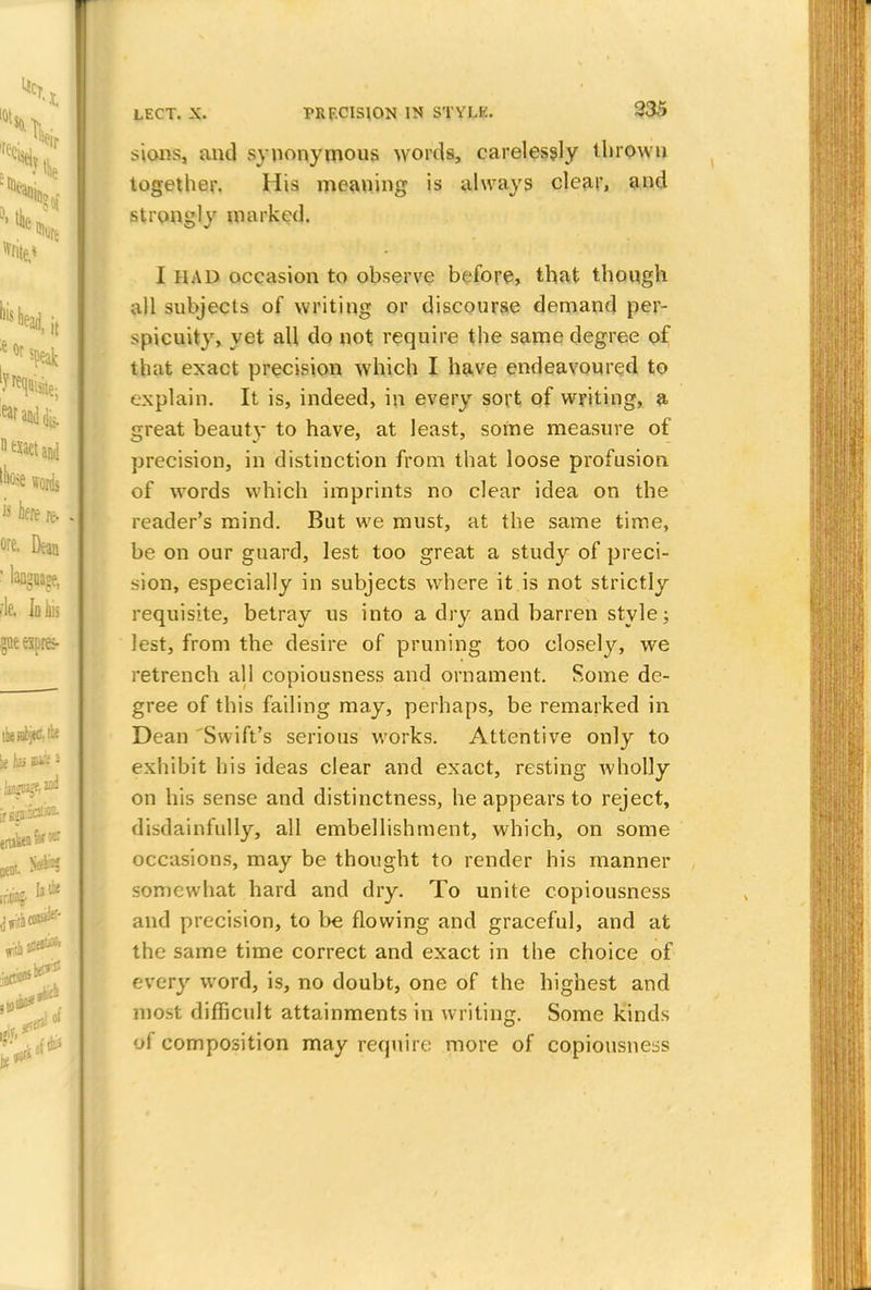 sions, and synonymous words, carelessly throwu together. His meaning is always clear, and strom;]v marked. I HAD occasion to observe before, that though all subjects of writing or discourse demand per- spicuity, yet all do not require the same degree of that exact precision which I have endeavoured to explain. It is, indeed, in every sort of writing, a great beaut}- to have, at least, some measure of precision, in distinction from that loose profusion of words which imprints no clear idea on the reader's mind. But we must, at the same time, be on our guard, lest too great a study of preci- sion, especially in subjects where it is not strictly requisite, betray us into a dry and barren style; lest, from the desire of pruning too closely, we retrench all copiousness and ornament. Some de- gree of this failing may, perhaps, be remarked in Dean Swift's serious works. Attentive only to exhibit his ideas clear and exact, resting wholly on his sense and distinctness, he appears to reject, disdainfully, all embellishment, which, on some occasions, may be thought to render his manner somewhat hard and dry. To unite copiousness and precision, to be flowing and graceful, and at the same time correct and exact in the choice of every word, is, no doubt, one of the highest and most difficult attainments in writing. Some kinds of composition may require more of copiousness