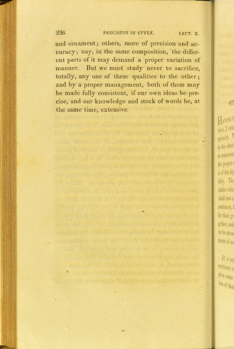 and ornament; others, more of precision and ac- curacy; nay, in the same composition, the differ- ent parts of it may demand a proper variation of manner. But we must study never to sacrifice, totally, any one of these qualities to the other; and by a proper management, both of them may be made fully consistent, if our own ideas be pre- cise, and our knowledge and stock of words be, at the same time, extensive.