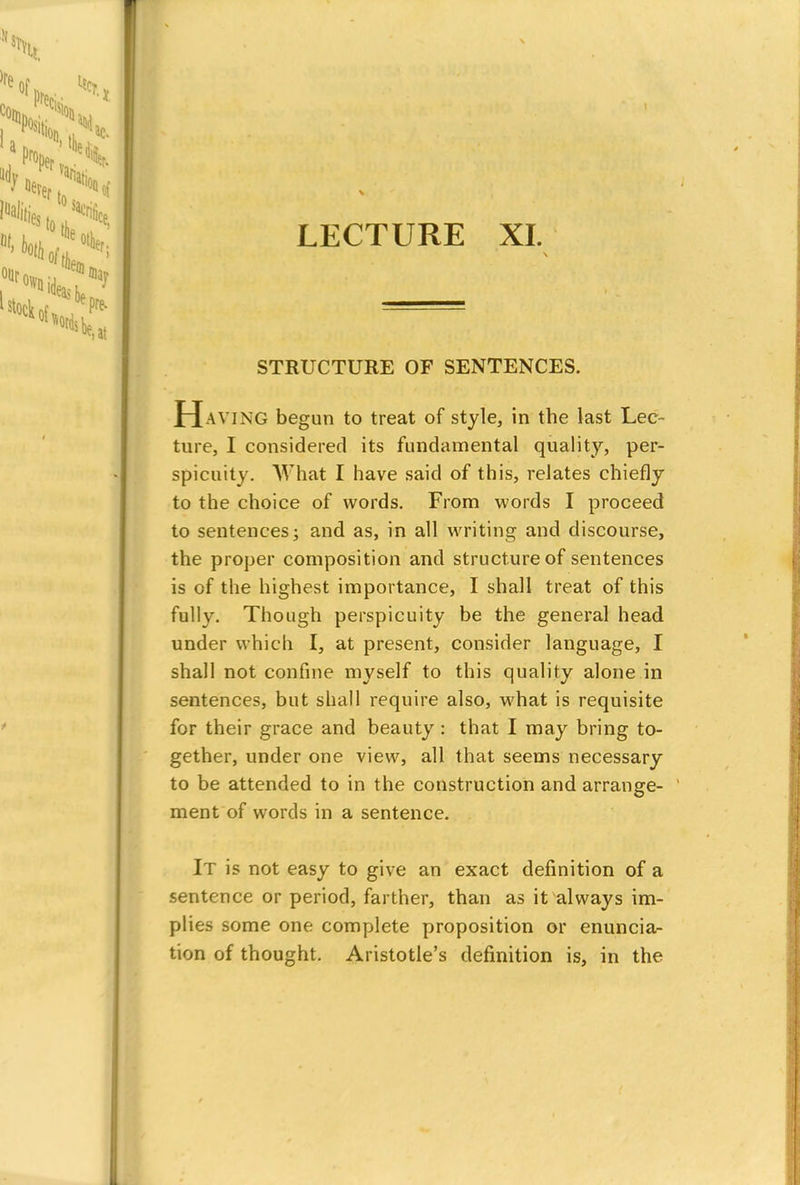 LECTURE XL STRUCTURE OF SENTENCES. Having begun to treat of style, in the last Lec- ture, I considered its fundamental quality, per- spicuity. What I have said of this, relates chiefly to the choice of words. From words I proceed to sentences; and as, in all writing and discourse, the proper composition and structure of sentences is of the highest importance, I shall treat of this fully. Though perspicuity be the general head under which I, at present, consider language, I shall not confine myself to this quality alone in sentences, but shall require also, what is requisite for their grace and beauty : that I may bring to- gether, under one view, all that seems necessary to be attended to in the construction and arrange- ment of words in a sentence. It is not easy to give an exact definition of a sentence or period, farther, than as it always im- plies some one complete proposition or enuncia- tion of thought. Aristotle's definition is, in the