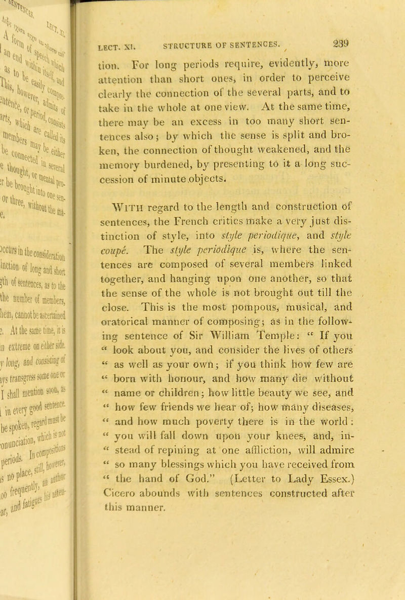 tion. For long periods require, evidently, more attention than short ones, in order to perceive clearly the connection of the several parts, and to take in the whole at one view. At the same time, there may be an excess in too many short sen- tences also; by which the sense is split and bro- ken, the connection of thought weakened, and the memory burdened, by presenting to it a long suc- cession of minute objects, WlTH regard to the length and construction of sentences, the French critics make a very just dis- tinction of style, into style periodiqite, and style coupe. The style periodiqae is, where the sen- tences are composed of several members linked together, and hanging upon one another, so that the sense of the whole is not brought out till the close. This is the most pompous* musical, and oratorical manner of composing; as in the follow- ing sentence of Sir William Temple:  If you * look about you, and consider the lives of others  as well as your own; if you think how few are  born with honour, and how man}' die without <c name or children; how little beauty we see, and  how few friends we hear of; how many diseases, <c and how much poverty there is in the world :  you will fall down upon your knees, and, iii- et stead of repining at one affliction, will admire  so many blessings which you have received from  the hand of God. (Letter to Lady Essex.) Cicero abounds with sentences constructed after this manner.