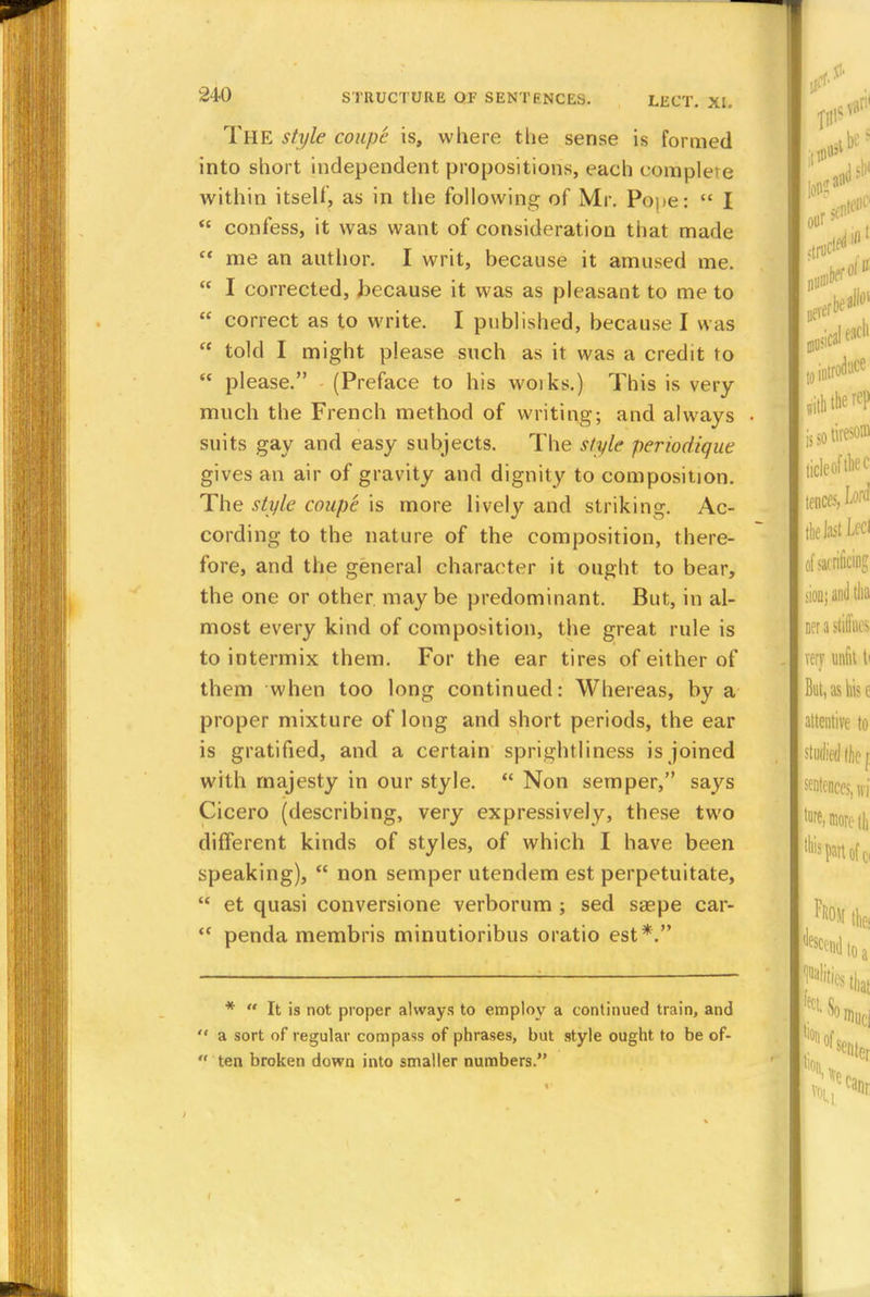 The style coupe is, where the sense is formed into short independent propositions, each complete within itself, as in the following of Mr. Pope:  I  confess, it was want of consideration that made  me an author. I writ, because it amused me.  I corrected, because it was as pleasant to me to  correct as to write. I published, because I was  told I might please such as it was a credit to  please. (Preface to his woiks.) This is very much the French method of writing; and always suits gay and easy subjects. The style perwdique gives an air of gravity and dignity to composition. The style coupe is more lively and striking. Ac- cording to the nature of the composition, there- fore, and the general character it ought to bear, the one or other maybe predominant. But, in al- most every kind of composition, the great rule is to intermix them. For the ear tires of either of them when too long continued: Whereas, by a proper mixture of long and short periods, the ear is gratified, and a certain sprightliness is joined with majesty in our style.  Non semper, says Cicero (describing, very expressively, these two different kinds of styles, of which I have been speaking),  non semper utendem est perpetuitate,  et quasi conversione verborum ; sed saepe car-  penda membris minutioribus oratio est*. *  It is not proper always to employ a continued train, and  a sort of regular compass of phrases, but style ought to be of-  ten broken down into smaller numbers.