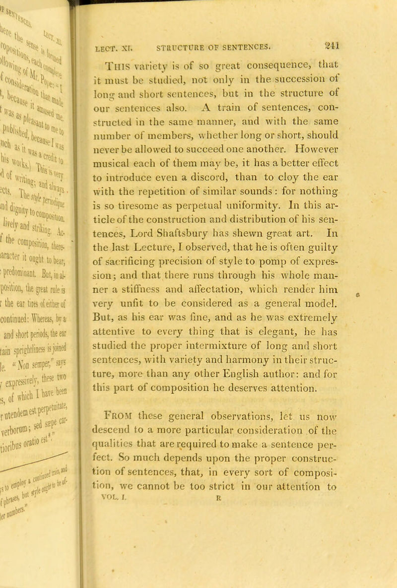 This variety is of so great consequence, that it must be studied, not only in the succession of long and short sentences, but in the structure of our sentences also. A train of sentences, con- structed in the same manner, and with the same number of members, whether long or short, should never be allowed to succeed one another. However musical each of them may be, it has abetter effect to introduce even a discord, than to cloy the ear with the repetition of similar sounds: for nothing is so tiresome as perpetual uniformity. In this ar- ticle of the construction and distribution of his sen- tences, Lord Shaftsbury has shewn great art. In the last Lecture, I observed, that he is often guilty of sac rificing precision of style to pomp of expres- sion; and that there runs through his whole man- ner a stiffness and affectation, which render him very unfit to be considered as a general model. But, as his ear was fine, and as he was extremely attentive to every thing that is elegant, he has studied the proper intermixture of long and short sentences, with variety and harmony in their struc- ture, more than any other English author: and for this part of composition he deserves attention. From these general observations, let us now descend to a more particular consideration of the qualities that are required to make a sentence per- fect. So much depends upon the proper construc- tion of sentences, that, in every sort of composi- tion, we cannot be too strict in our attention to VOL. L R,