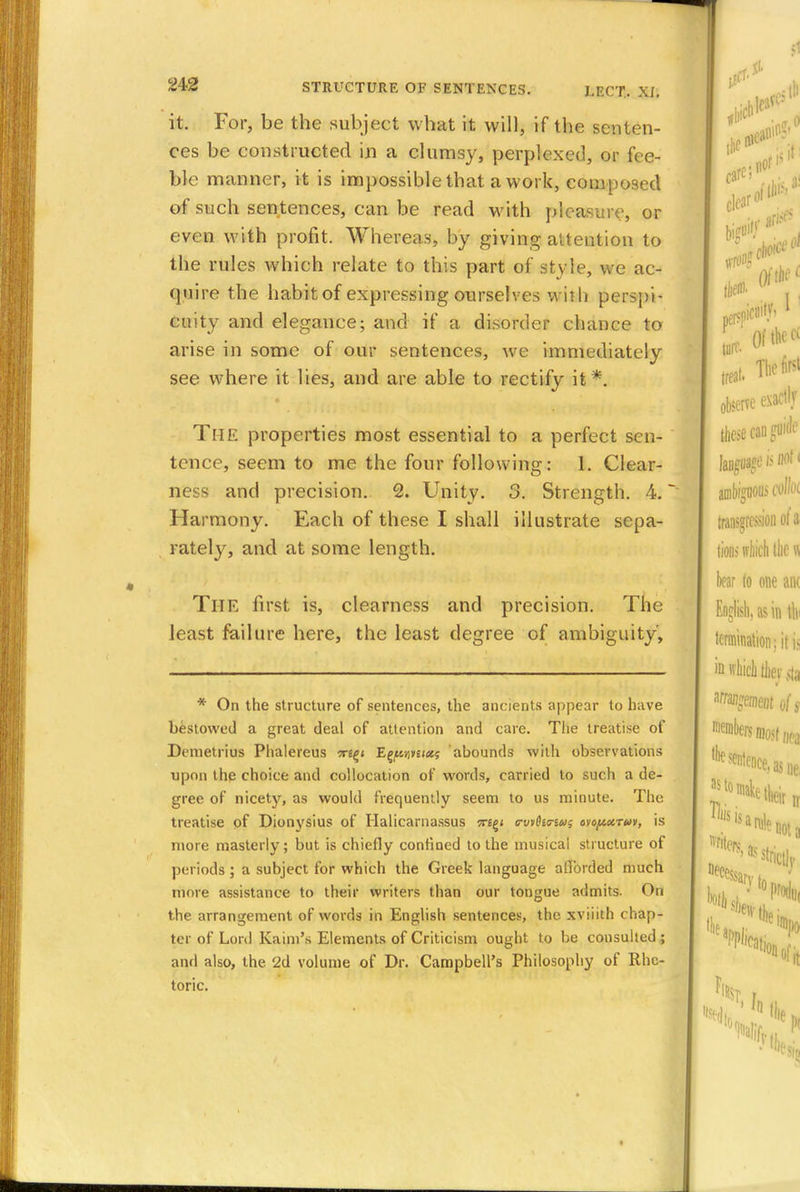 it. For, be the subject what it will, if the senten- ces be constructed in a clumsy, perplexed, or fee- ble manner, it is impossible that a work, composed of such sentences, can be read with pleasure, or even with profit. Whereas, by giving attention to the rules which relate to this part of style, we ac- quire the habit of expressing ourselves with perspi- cuity and elegance; and if a disorder chance to arise in some of our sentences, we immediately see where it lies, and are able to rectify it*. The properties most essential to a perfect sen- tence, seem to me the four following: 1. Clear- ness and precision. 2. Unity. 3. Strength. 4. Harmony. Each of these I shall illustrate sepa- rately, and at some length. The first is, clearness and precision. The least failure here, the least degree of ambiguity, * On the structure of sentences, the ancients appear to have bestowed a great deal of attention and care. The treatise of Demetrius Phalereus -xt^i EwM«<*5 abounds wilb observations upon the choice and collocation of words, carried to such a de- gree of nicety, as would frequently seem to us minute. The treatise of Dionysius of Halicarnassus vi^i <rwfari*is ovo/axtm, is more masterly; but is chiefly confined to the musical structure of periods ; a subject for which the Greek language afforded much more assistance to their writers than our tongue admits. On the arrangement of words in English sentences, the xviiith chap- ter of Lord Kaim's Elements of Criticism ought to be consulted ; and also, the 2d volume of Dr. Campbell's Philosophy of Rhe- toric.