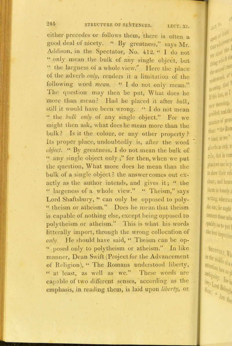 either precedes or follows them, there is often a good deal of nicety. « By greatness, says Mr. Addison, in the Spectator, No. 412.  I do not  only mean the bulk of any single object, but  the largness of a whole view. Here the place of the adverb only, renders it a limitation of the following word mean.  I do not only mean. The question may then be put, What does he more than mean? Had he placed it after bulky still it would have been wrong.  I do not mean  the bulk only of any single object. For we might then ask, what does he mean more than the bulk? Is it the colour, or any other property? Its proper place, undoubtedly is, after the word object.  By greatness, I do not mean the bulk of  any single object only ; for then, when we put the question, What more does he mean than the bulk of a single object ? the answer comes out ex- actly as the author intends, and gives it;  the  largeness of a whole view.  Theism, says Lord Shaftsbury, <c can only be opposed to poly-  theism or atheism. Does he mean that theism is capable of nothing else, except being opposed to polytheism or atheism. This is what his words litterally import, through the wrong collocation of only. He should have said, Theism can be op- ec posed only to polytheism or atheism. In like manner, Dean Swift (Project for the Advancement of Religion),  The Romans understood liberty,  at least, as well as we. These words are capable of two different senses, according as the emphasis, in reading them, is laid upon liberty, or