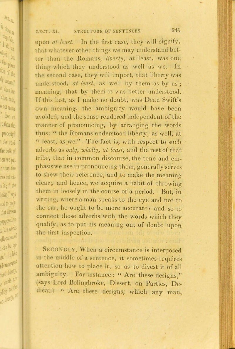 upon al least. In the first case, they will signify, that whatever other things we may understand bet- ter than the Romans, liberty, at least, was one thing which they understood as well as we. In the second case, they will import, that liberty was understood, at least, as well by them as by us ; meaning, that by them it was better understood. If this last, as I make no doubt, was Dean Swift's own meaning, the ambiguity would have been avoided, and the sense rendered independent of the manner of pronouncing, by arranging the words thus:  the Romans understood liberty, as well, at <c least, as we. The fact is, with respect to such adverbs as only, wholly, at least, and the rest of that tribe, that in common discourse, the tone and em- phasis we use in pronouncing them, generally serves to shew their reference, and to make the meaning clear; and hence, we acquire a habit of throwing them in loosely in the course of a period. But, in writing, where a man speaks to the eye and not to the ear, he ought to be more accurate; and so to connect those adverbs with the words which they qualify, as to put his meaning out of doubt upon the first inspection. SECONDLY, When a circumstance is interposed in the middle of a sentence, it sometimes requires attention how to place it, so as to divest it of all ambiguity. For instance:  Are these designs  (says Lord Bolingbroke, Dissert, on Parties, De- dicat.) v Are these designs, which any man,