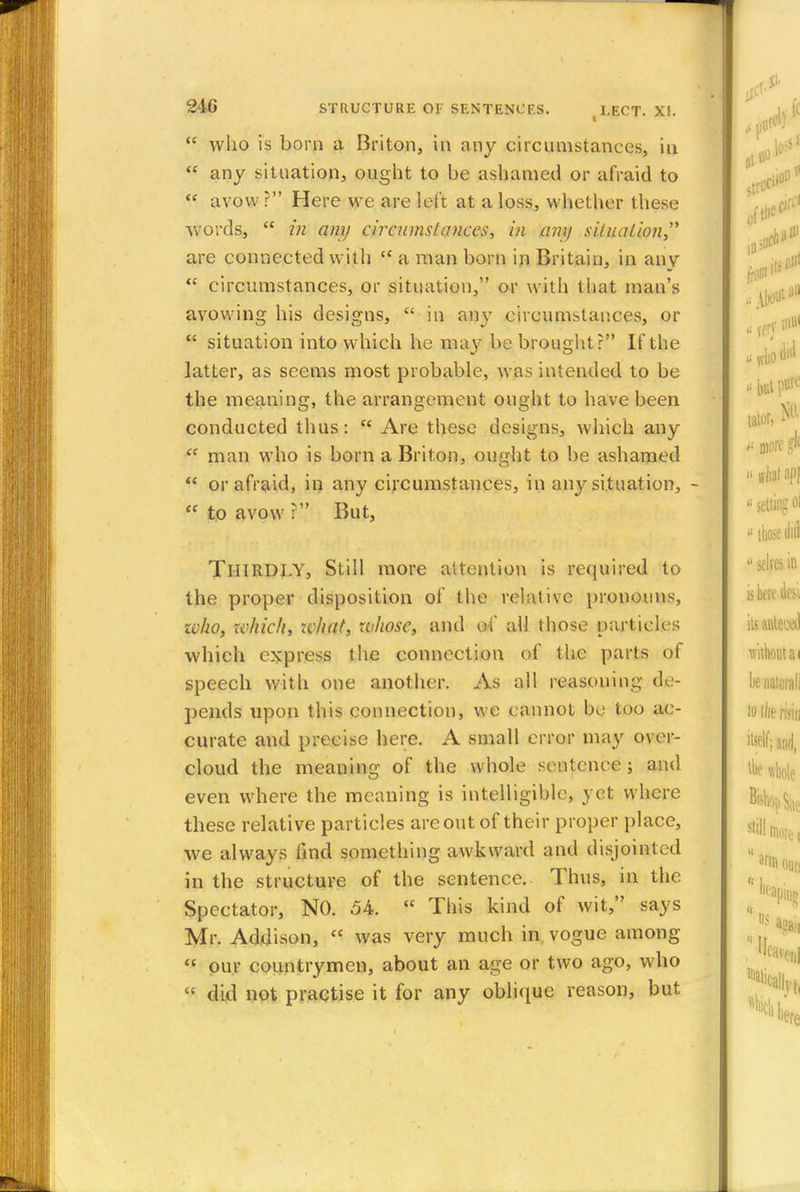  who is born a Briton, in any circumstances, in  any situation, ought to be ashamed or afraid to  avow ? Here we are left at a loss, whether these words,  in any circumstances, in any situation are connected with  a man born in Britain, in any  circumstances, or situation, or with that man's avowing his designs,  in any circumstances, or  situation into which he may be brought? If the latter, as seems most probable, was intended to be the meaning, the arrangement ought to have been conducted thus:  Are these designs, which any  man who is born a Briton, ought to be ashamed  or afraid, in any circumstances, in any situation, -  to avow :  But, THIRDLY, Still more attention is required to the proper disposition of the relative pronouns, zvho, which, ivhat, whose, and of all those particles which express the connection of the parts of speech with one another. As all reasoning de- pends upon this connection, we cannot be too ac- curate and precise here. A small error may over- cloud the meaning of the whole sentence; and even where the meaning is intelligible, yet where these relative particles are out of their proper place, we always find something awkward and disjointed in the structure of the sentence. Thus, in the Spectator, NO. 54.  This kind of wit, says Mr. Addison,  was very much in vogue among  our countrymen, about an age or two ago, who  did not practise it for any oblique reason, but