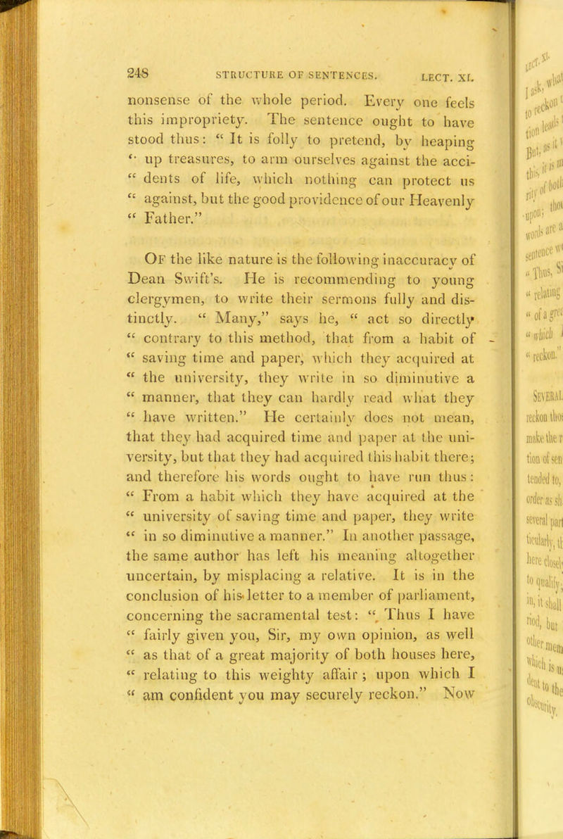 nonsense of the whole period. Every one feels this impropriety. The sentence ought to have stood thus:  It is folly to pretend, by heaping up treasures, to arm ourselves against the acci-  dents of life, which nothing can protect us  against, but the good providence of our Heavenly  Father. Of the like nature is the following inaccuracy of Dean Swift's. He is recommending to young clergymen, to write their sermons fully and dis- tinctly.  Many, says he,  act so directly  contrary to this method, that from a habit of  saving time and paper, which they acquired at  the university, they write in so diminutive a  manner, that they can hardly read what they  have written. He certainly docs not mean, that they had acquired time ami paper at the uni- versity, but that they had acquired this habit there; and therefore his words ousrht to have run thus:  From a habit which they have acquired at the  university of saving time and paper, they write  in so diminutive a manner. In another passage, the same author has left his meaning altogether uncertain, by misplacing a relative. It is in the conclusion of his-letter to a member of parliament, concerning the sacramental test: r Thus I have  fairly given you, Sir, my own opinion, as well  as that of a great majority of both houses here, <c relating to this weighty affair ; upon which I  am confident you may securely reckon. Now