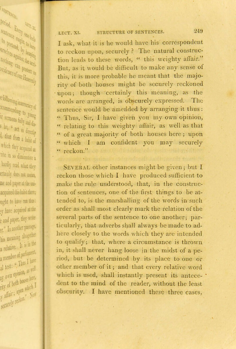 I ask, what it is he would have his correspondent to reckon upon, securely ? The natural construc- tion leads to these words,  this weighty affair. But, as it would be difficult to make any sense of this, it is more probable he meant that the majo- rity of both houses might be securely reckoned upon; though certainly this meaning, as the words are arranged, is obscurely expressed. The sentence would be amended by arranging it thus:  Thus, Sir, I have given you my own opinion, M relating to this weighty affair, as well as that  of a great majority of both houses here ; upon  which I am confident you may securely  reckon. SEVERAL other instances might be given; but I reckon those which I have produced sufficient to make the rule understood, that, in the construc- tion of sentences, one of the first things to be at- tended to, is the marshalling of the words in such order as shall most clearly mark the relation of the several parts of the sentence to one another; par- ticularly, that adverbs shall always be made to ad- here closely to the Avords which they are intended to qualify; that, where a circumstance is thrown in, it shall never hang loose in the midst of a pe- riod, but be determined by its place to one or other member of it; and that every relative word which is used, shall instantly present its antece-  dent to the mind of the reader, without the least obscurity. I have mentioned these three cases,