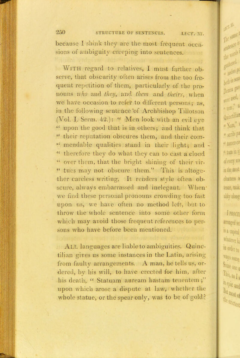 because I shink they are the most frequent occa- sions of ambiguity creeping into sentences. WJTH regard to relatives, I must farther ob- serve, that obscurity often arises from the too fre- quent repetition of them, particularly of the pro- nouns zvho and they, and them and theirs, when we have occasion to refer to different persons; as, in the following sentence of Archbishop Tiliotsou (Vol. I. Serm. 42.):  Men look with an evil eye  upon the good that is in others; and think that ie their reputation obscures them, and their com-  mendable qualities stand in their light; and -  therefore they do what they can to cast a cloud  over them, that the bright shining of their vir-  tues may not obscure them. This is altoge- ther careless writing. It renders style often ob- scure, always embarrassed and inelegant. When' we find these personal pronouns crowding too fast npon us, we have often no method left, but to throw the whole sentence into some other form which may avoid those frequent references to per- sons who have before been mentioned. ALL languages are liable to ambiguities. Quinc- tilian gives us some instances in the Latin, arising from faultv arrangements. A man, he tells us, or- dered, by his will, to have erected for him, after his death,  Statuam auream hastam tenentem; upon which arose a dispute at law, whether the Avhole statue, or the spear only, was to be of gold?