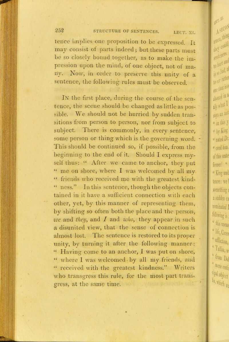 tence implies one proposition to be expressed. It may consist of parts indeed; but these parts must be so closely bound together, as to make the im- pression upon the mind, of one object, not of ma- ny. Now, in order to preserve this unity of a sentence, the following rules must be observed. In the first place, during the course of the sen- tence, the scene should be changed as little as pos- sible. We should not be hurried by sudden tran- sitions from person to person, nor from subject to subject. There is commonly, in every sentence, some person or thing which is the governing word. This should be continued so, if possible, from the beginning to the end of it. Should I express my- self thus:  After we came to anchor, they put  me on shore, where I was welcomed by all my  friends who received me with the greatest kind-  ness. In this sentence, though the objects con- tained in it have a sufficient connection with each other, yet, by this manner of representing them, by shifting so often both the place and the person, zve and they, and / and zvho, they appear in such a disunited view, that the sense of connection is almost lost. The sentence is restored to its proper unity, by turning it after the following manner:  Having come to an anchor, I was put on shore,  where I was welcomed by all my friends, and  received with the greatest kindness. Writers who transgress this rule, for the most part trans- gress, at the same time.