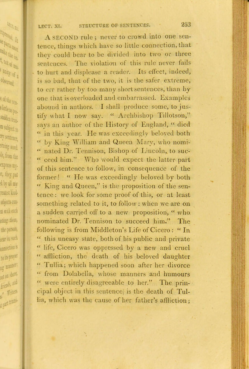 A SECOND rule; never to crowd into one sen- tence, things which have so little connection, that they could bear to be divided into two or three sentences. The violation of this rule never fails to hurt and displease a reader. Its effect, indeed, is so bad, that of the two, it is the safer extreme, to err rather by too many short sentences, than by one that is overloaded and embarrassed. Examples abound in authors. I shall produce some, to jus- tify what I now say.  Archbishop Tillotson, says an author of the History of England,  died  in this year. He was exceedingly beloved both  by King William and Queen Mary, who nomi-  nated Dr. Tennison, Bishop of Lincoln, to suc-  ceed him. Who would expect the latter part of this sentence to follow, in consequence of the former!  He wras exceedingly beloved by both  King and Queen, is the proposition of the sen- tence : we look for some proof of this, or at least something related to it, to follow: when we are on a sudden carried off to a new proposition,  who nominated Dr. Tennison to succeed him. The following is from Middleton's Life of Cicero : tc In  this uneasy state, both of his public and private  life, Cicero was oppressed by a new and cruel  affliction, the death of his beloved daughter  Tullia; which happened soon after her divorce  from Dolabclla, whose manners and humours  were entirely disagreeable to her. The prin- cipal object in this sentence, is the death of Tul- Ita, which was the cause of her father's affliction.;