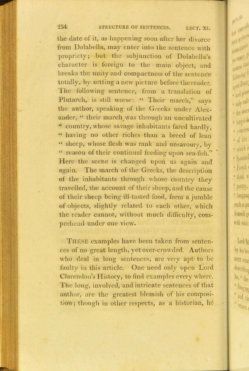 the date of it, as happening soon after her divorce from Dolabella, may enter into the sentence with propriety; but the subjunction of Dolabella's character is foreign to the main object, and breaks the unity and compactness of the sentence totally, by setting anew picture before the reader. The following sentence, from a translation of Plutarch, is still wTorse:  Their march/' says the author, speaking of the Greeks under Alex- ander,  their march^was through an uncultivated * country, whose savage inhabitants fared hardly,  having no other riches than a breed of lean  sheep, whose flesh was rank and unsavoury, by  reason of their continual feeding upon sea-fish. Here the scene is changed upon us again and again. The march of the Greeks, the description of the inhabitants through whose country they travelled, the account of their sheep, and the cause of their sheep being ill-tasted food, form a jumble of objects, slightly related to each other, which the reader cannot, without much difficulty, com- prehend under one view. These examples have been taken from senten- ces of no great length, yet over-crowded. Authors who deal in long sentences, are very apt- to be faulty in this article. One need only open Lord Clarendon's History, to find examples every where. The long, involved, and intricate sentences of that author, are the greatest blemish of his composi- tion ; though in other respects, as a historian, he