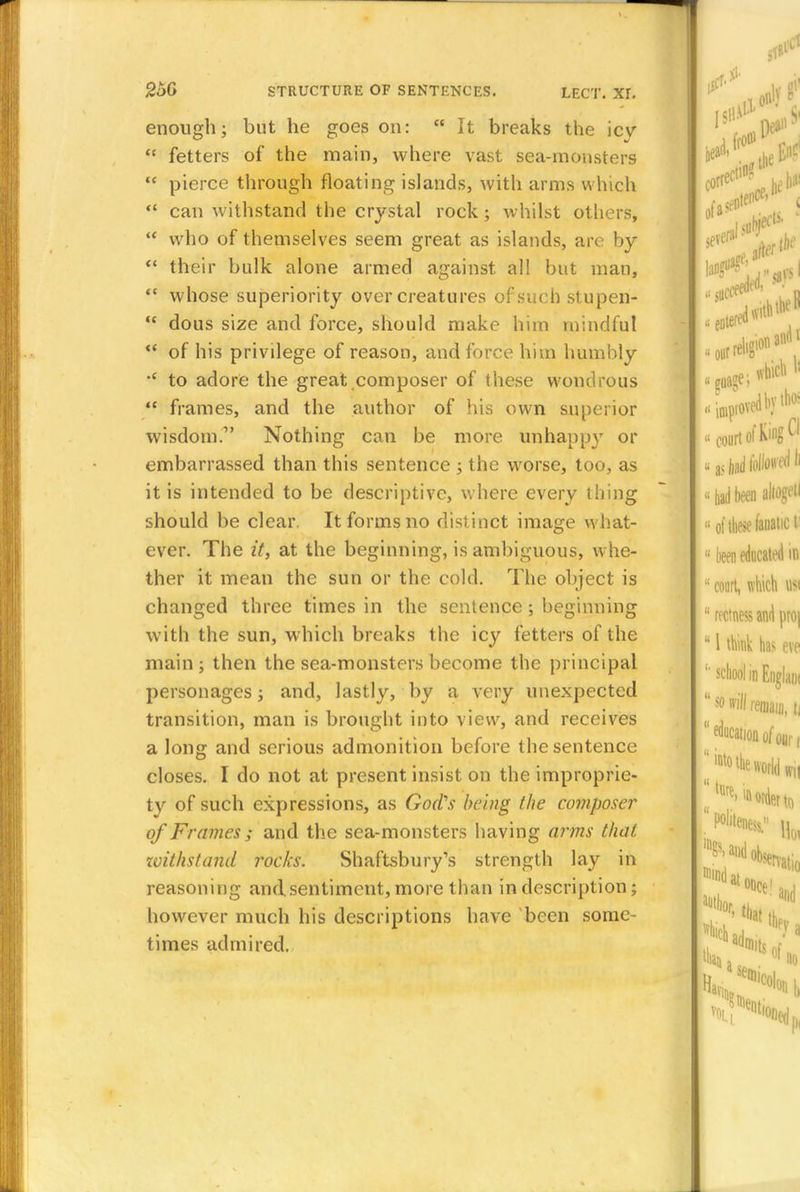 enough; but he goes on:  It breaks the icy  fetters of the main, where vast sea-monsters  pierce through floating islands, with arms which  can withstand the crystal rock ; whilst others,  who of themselves seem great as islands, are by  their bulk alone armed against all but man,  whose superiority over creatures of such stupen-  dous size and force, should make him mindful  of his privilege of reason, and force him humbly •c to adore the great composer of these wondrous  frames, and the author of his own superior wisdom.' Nothing can be more unhappy or embarrassed than this sentence ; the worse, too, as it is intended to be descriptive, where every thing should be clear. It forms no distinct image what- ever. The it, at the beginning, is ambiguous, whe- ther it mean the sun or the cold. The object is changed three times in the sentence 5 beginning with the sun, which breaks the icy fetters of the main; then the sea-monsters become the principal personages; and, lastly, by a very unexpected transition, man is brought into view, and receives a long and serious admonition before the sentence closes. I do not at present insist on the improprie- ty of such expressions, as God's being the composer of Frames; and the sea-monsters having aims thai tvithstand rocks. Shaftsbury's strength lay in reasoning and sentiment, more than in description; however much his descriptions have been some- times admired.