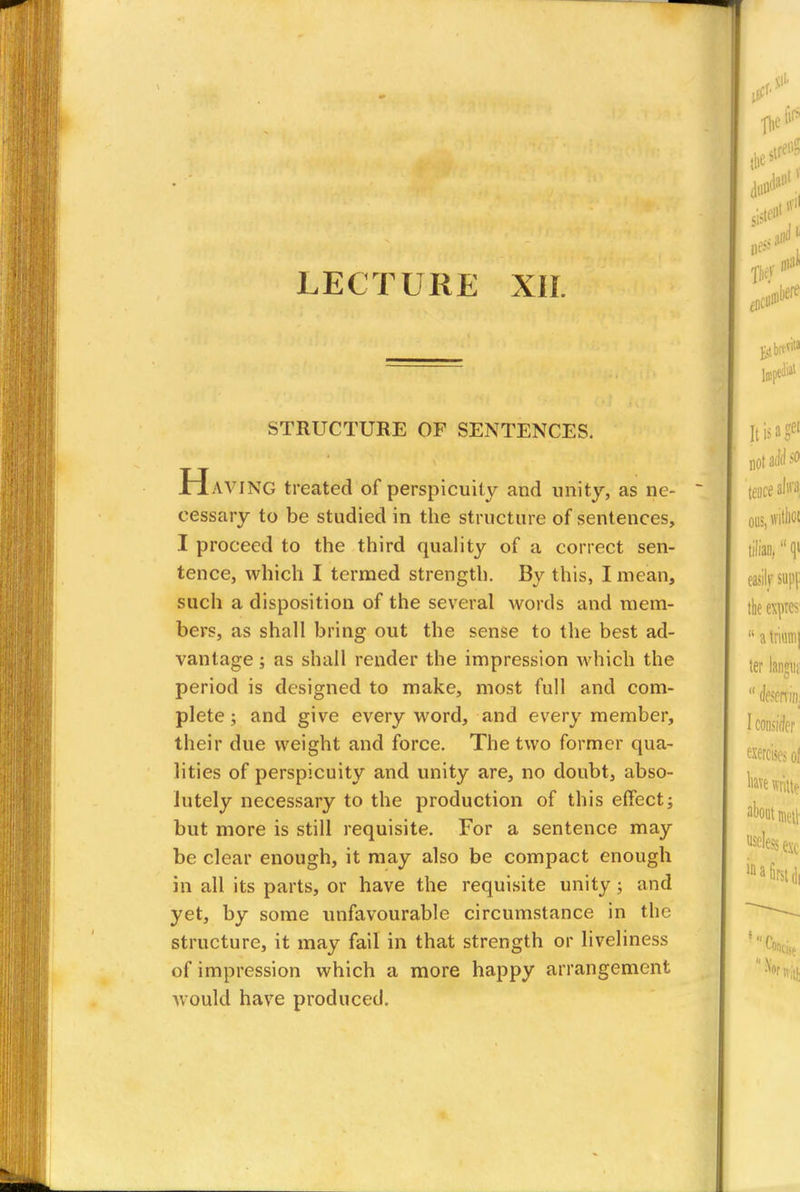 STRUCTURE OF SENTENCES. Having treated of perspicuity and unity, as ne- cessary to be studied in the structure of sentences, I proceed to the third quality of a correct sen- tence, which I termed strength. By this, I mean, such a disposition of the several words and mem- bers, as shall bring out the sense to the best ad- vantage ; as shall render the impression which the period is designed to make, most full and com- plete ; and give every word, and every member, their due weight and force. The two former qua- lities of perspicuity and unity are, no doubt, abso- lutely necessary to the production of this effect; but more is still requisite. For a sentence may be clear enough, it may also be compact enough in all its parts, or have the requisite unity j and yet, by some unfavourable circumstance in the structure, it may fail in that strength or liveliness of impression which a more happy arrangement would have produced.