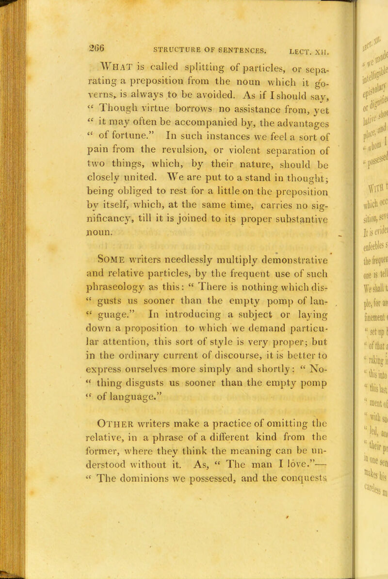 WHAT is called splitting of particles, or sepa- rating a preposition from the noun which it go- verns,, is always to be avoided. As if I should sav  Though virtue borrows no assistance from, yet  it may often be accompanied by, the advantages  of fortune. In such instances we feel a sort of pain from the revulsion, or violent separation of two things, which, by their nature, should be closely united. We are put to a stand in thought; being obliged to rest for a little on the preposition by itself, which, at the same time, carries no sig- nificancy, till it is joined to its proper substantive noun. SOME writers needlessly multiply demonstrative and relative particles, by the frequent use of such phraseology as this:  There is nothing which dis-  gusts us sooner than the empty pomp of lan- guage. In introducing a subject or laying down a proposition to which we demand particu- lar attention, this sort of style is very proper; but in the ordinary current of discourse, it is better to express ourselves more simply and shortly:  No-  thing disgusts us sooner than the empty pomp  of language. Other writers make a practice of omitting the relative, in a phrase of a different kind from the former, where they think the meaning can be un- derstood without it. As,  The man I love.—  The dominions we possessed, and the conquests,