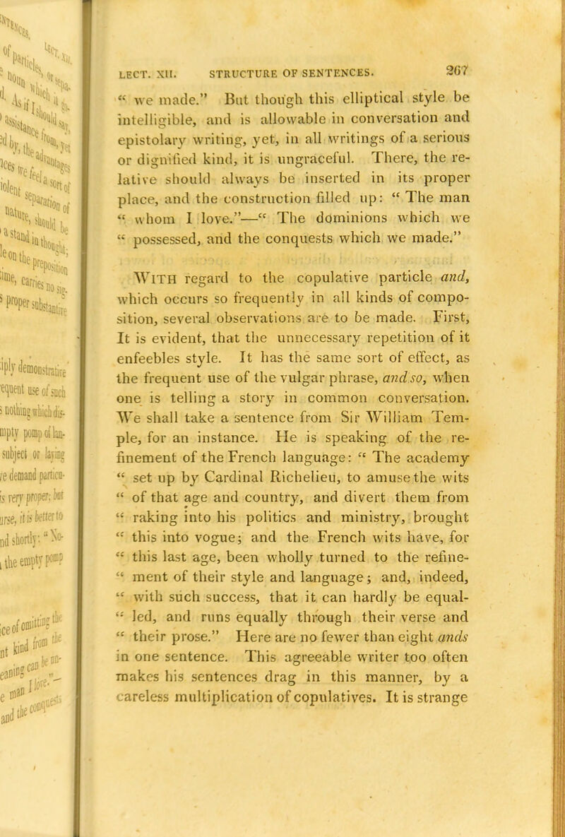 e: we made. Bat though this elliptical style be intelligible, and is allowable in conversation and epistolary writing, yet, in all writings of a serious or dignified kind, it is ungraceful. There, the re- lative should always be inserted in its proper place, and the construction filled up:  The man fl whom I love.— The dominions which we  possessed, and the conquests which we made. With regard to the copulative particle and, which occurs so frequently in all kinds of compo- sition, several observations are to be made. First, It is evident, that the unnecessary repetition of it enfeebles style. It has the same sort of effect, as the frequent use of the vulgar phrase, and so, when one is telling a story in common conversation. We shall take a sentence from Sir William Tem- ple, for an instance. He is speaking of the re- finement of the French language: cc The academy  set up by Cardinal Richelieu, to amuse the wits  of that age and country, and divert them from H raking into his politics and ministry, brought <c this into vogue; and the French wits have, for ;£ this last age, been wholly turned to the refine-  ment of their style and language; and, indeed,  with such success, that it can hardly be equal-  led, and runs equally through their verse and  their prose. Here are no fewer than eight ands in one sentence. This agreeable writer too often makes his sentences drag in this manner, by a careless multiplication of copulatives. It is strange