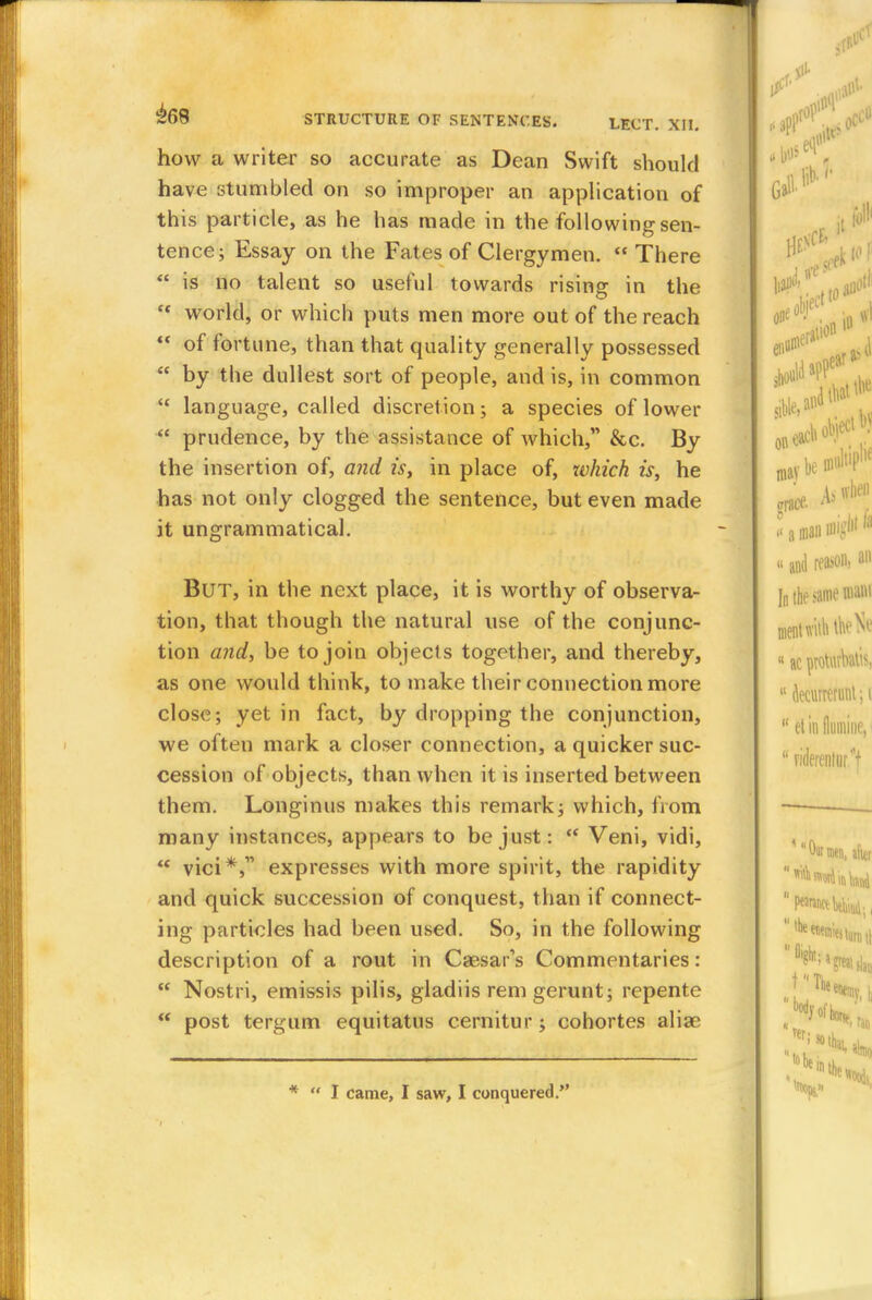 how a writer so accurate as Dean Swift should have stumbled on so improper an application of this particle, as he has made in the following sen- tence; Essay on the Fates of Clergymen.  There  is no talent so useful towards rising in the  world, or which puts men more out of the reach  of fortune, than that quality generally possessed  by the dullest sort of people, and is, in common  language, called discretion; a species of lower  prudence, by the assistance of which, &c. By the insertion of, and is, in place of, which is, he has not only clogged the sentence, but even made it ungrammatical. But, in the next place, it is worthy of observa- tion, that though the natural use of the conjunc- tion and, be to join objects together, and thereby, as one would think, to make their connection more close; yet in fact, by dropping the conjunction, we often mark a closer connection, a quicker suc- cession of objects, than when it is inserted between them. Longinus makes this remark; which, from many instances, appears to be just:  Veni, vidi, « vici*, expresses with more spirit, the rapidity and quick succession of conquest, than if connect- ing particles had been used. So, in the following description of a rout in Caesar's Commentaries:  Nostri, emissis pilis, gladiis rem gerunt; repente  post tergum equitatus cernitur; cohortes alias