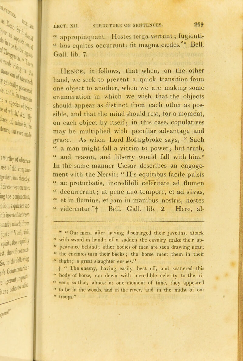  appropinquant. Hostes terga vertunt; fugienti-  bus equiies occurrunt; fit magna ciedes.'1* Bell. Gall. lib. 7. Hence, it follows, that when, on the other hand, we seek to prevent a quick transition from one object to another, when we are making some enumeration in which we wish that the objects should appear as distinct from each other as pos- sible, and that the mind should rest, for a moment, on each object by itself; in this case, copulatives may be multiplied with peculiar advantage and grace. As when Lord Bolingbroke says,  Such  a man might fall a victim to power; but truth,  and reason, and liberty would fall with him. In the same manner Caesar describes an engage- ment with theNervii:  His equitibus facile pulsis  ac proturbatis, incredibili celeritate ad flumen  decurrerunt; ut pene uno tempore, et ad silvas,  et in flumine, et jam in manibus nostris, hostes  viderentur/'f Bell. Gall. lib. 2. Here, al- *  Our men, after having discharged their javelins, attack  with sword in hand: of a sudden the cavalry make their ap-  pearance behind; other bodies of men are seen drawing near;  the enemies turn their backs; the horse meet them in their  flight; a great slaughter ensues. f  The enemy, having easily beat off, and scattered this  body of horse, ran down with incredible celerity to the ri-  ver; so that, almost at one moment of time, they appeared  to be in the woods, and in the river, and in the midst of our  troops.