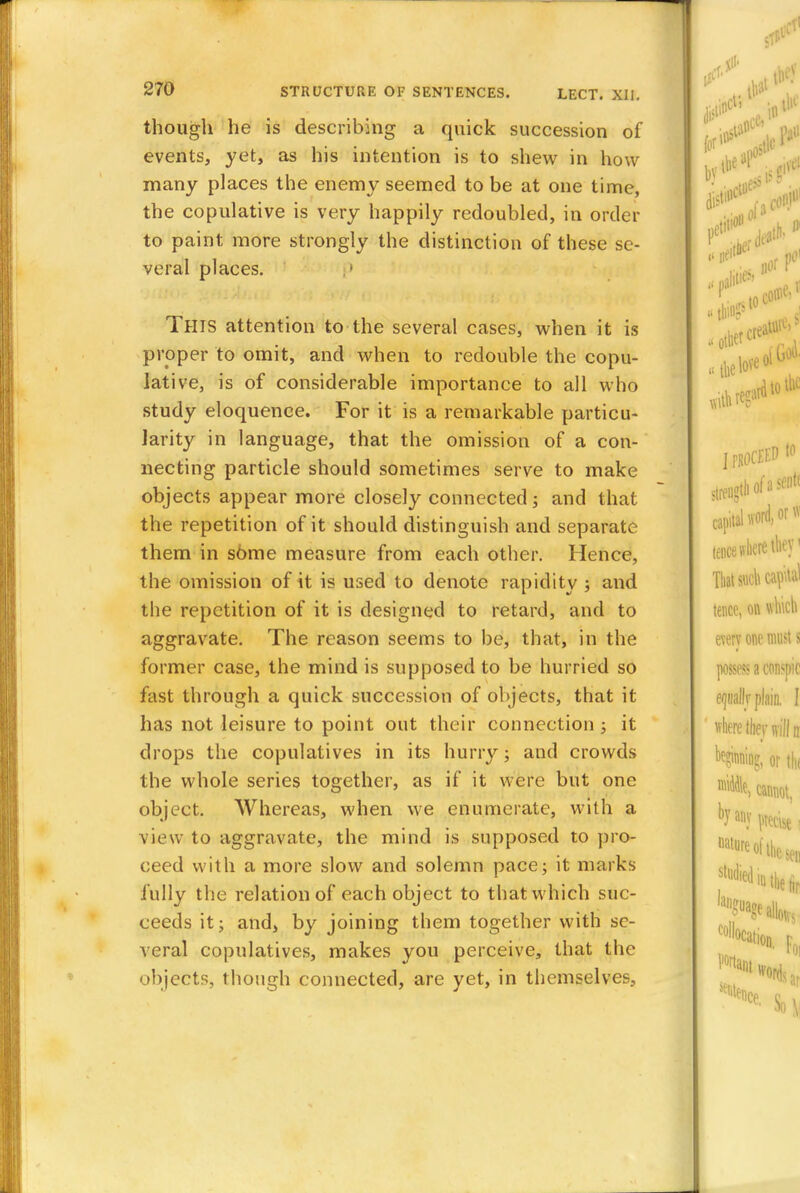 though he is describing a quick succession of events, yet, as his intention is to shew in how many places the enemy seemed to be at one time, the copulative is very happily redoubled, in order to paint more strongly the distinction of these se- veral places. THIS attention to the several cases, when it is proper to omit, and when to redouble the copu- lative, is of considerable importance to all who study eloquence. For it is a remarkable particu- larity in language, that the omission of a con- necting particle should sometimes serve to make objects appear more closely connected; and that the repetition of it should distinguish and separate them in some measure from each other. Hence, the omission of it is used to denote rapidity ; and the repetition of it is designed to retard, and to aggravate. The reason seems to be, that, in the former case, the mind is supposed to be hurried so fast through a quick succession of objects, that it has not leisure to point out their connection ; it drops the copulatives in its hurry; and crowds the whole series together, as if it were but one object. Whereas, when we enumerate, with a view to aggravate, the mind is supposed to pro- ceed with a more slow and solemn pace; it marks fully the relation of each object to that which suc- ceeds it; and, by joining them together with se- veral copulatives, makes you perceive, that the objects, though connected, are yet, in themselves,