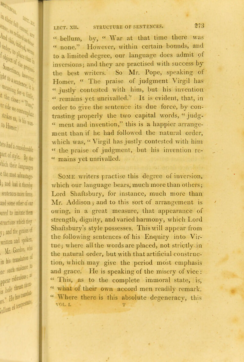 W bellum, by, «! War at that time there was  none. However, within certain bounds, and to a limited degree, our language does admit of inversions; and they are practised with success by the best writers. So Mr. Pope, speaking of Homer,  The praise of judgment Virgil has « justly contested with him, but his invention  remains yet unrivalled.1' It is evident, that, in order to give the sentence its due force, by con- trasting properly the two capital words, judg-  ment and invention, this is a happier arrange- ment than if he had followed the natural order, which was, Virgil has justly contested with him  the praise of judgment, but his invention re-  mains yet unrivalled. Some writers practise this degree of inversion, which our language bears, much more than others; Lord Shaftsbury, for instance, much more than Mr. Addison; and to this sort of arrangement is owing, in a great measure, that appearance of strength, dignity, and varied harmony, which Lord Shaftsbury's style possesses. This will appear from the following sentences of his Enquiry into Vir- tue; where all the words are placed, not strictly in the natural order, but with that artificial construc- tion, which may give the period most emphasis and grace. He is speaking of the misery of vice:  This, as to the complete immoral state, is,  what of their own accord men readily remark.  Where there is this absolute degeneracy, this vol i. • t .