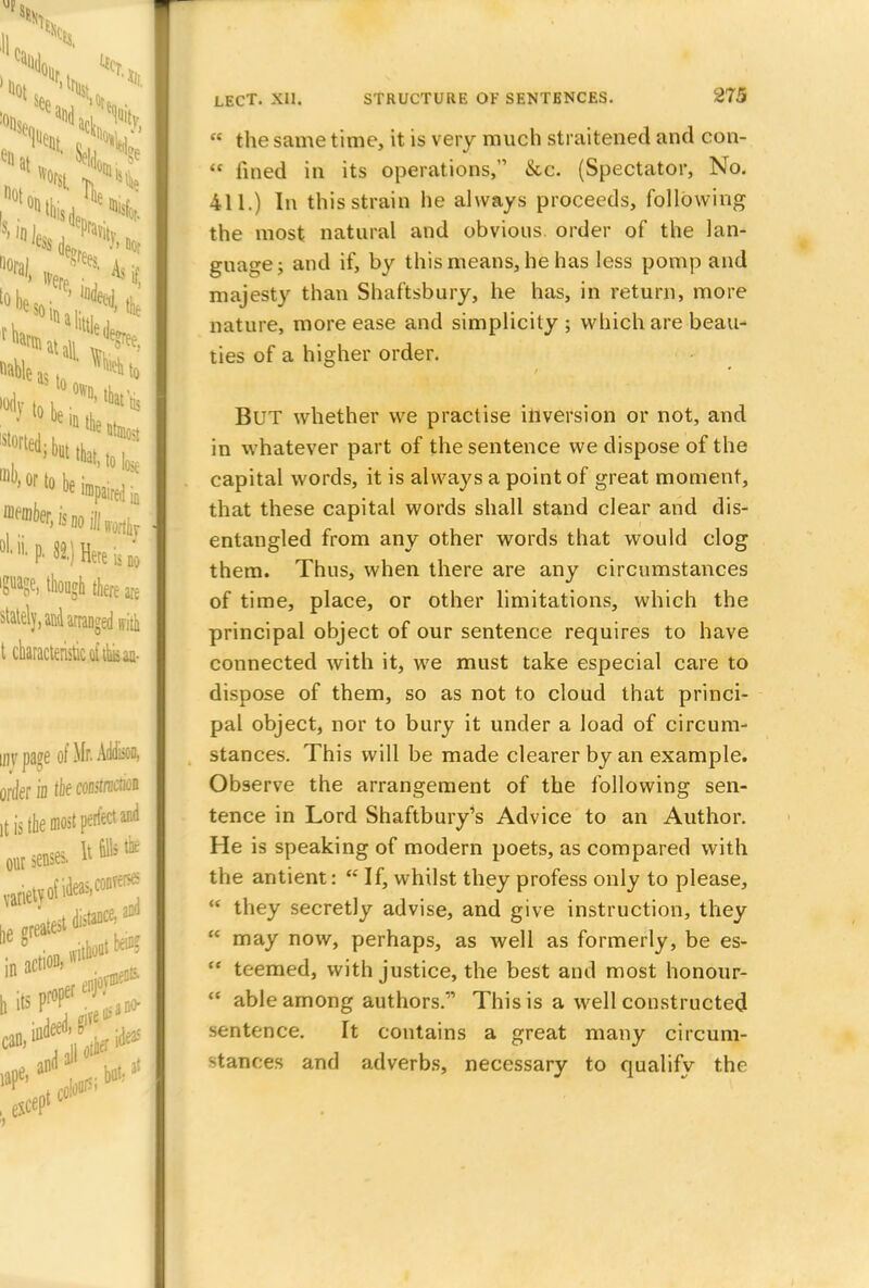  the same time, it is very much straitened and eon-  fined in its operations, &c. (Spectator, No. 411.) In this strain he always proceeds, following the most natural and obvious order of the lan- guage; and if, by this means, he has less pomp and majesty than Shaftsbury, he has, in return, more nature, more ease and simplicity; which are beau- ties of a higher order. But whether we practise inversion or not, and in whatever part of the sentence we dispose of the capital words, it is always a point of great moment, that these capital words shall stand clear and dis- entangled from any other words that would clog them. Thus, when there are any circumstances of time, place, or other limitations, which the principal object of our sentence requires to have connected with it, we must take especial care to dispose of them, so as not to cloud that princi- pal object, nor to bury it under a load of circum- stances. This will be made clearer by an example. Observe the arrangement of the following sen- tence in Lord Shaftbury's Advice to an Author. He is speaking of modern poets, as compared with the antient:  If, whilst they profess only to please,  they secretly advise, and give instruction, they  may now, perhaps, as well as formerly, be es- {C teemed, with justice, the best and most honour-  able among authors. This is a well constructed sentence. It contains a great many circum- stances and adverbs, necessary to qualify the