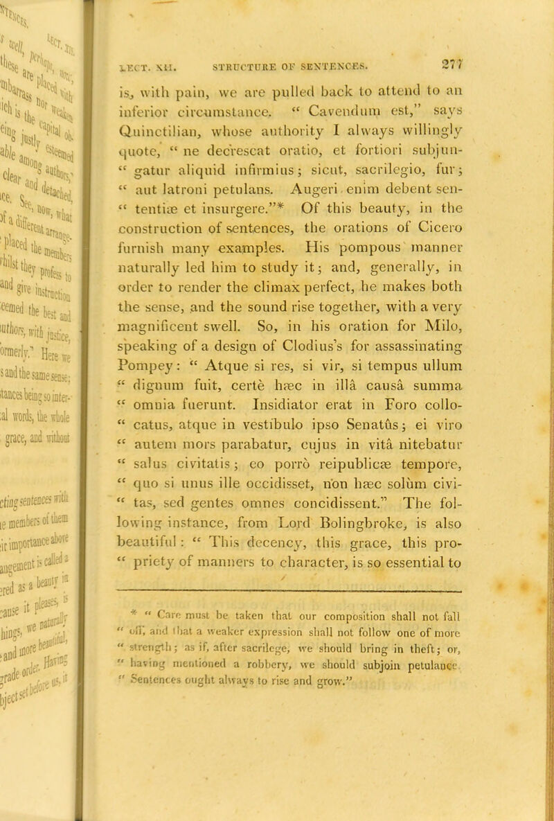 is, with pain, we are pulled back to attend to an inferior circumstance.  Cavendnm est, says Quinctilian, whose authority I always willingly quote,  ne dec'rescat oratio, et fortiori subjun-  gatur aliquid infirmius; sicut, sacrilegio, fur;  aut latroni petulans. Augeri enim debent sen-  tentiae et insurgere.* Of this beauty, in the construction of sentences, the orations of Cicero furnish many examples. His pompous manner naturally led him to study it; and, generally, in order to render the climax perfect, he makes both the sense, and the sound rise together, with a very magnificent swell. So, in his oration for Milo, speaking of a design of Clodius's for assassinating Pompey:  Atque si res, si vir, si tempus ullum  dignum fuit, certe h?ec in ilia causa summa  omnia fuerunt. Insidiator erat in Foro collo-  catus, atque in vestibule ipso Senatus; ei viro  autem mors parabatur, cujus in vita nitebatur  salus civitatis; eo porro reipublicae tempore,  quo si unus ille occidisset, non haec solum civi-  tas, sed gentes omnes concidissent. The fol- lowing instance, from Lord Bolingbroke, is also beautiful:  This decency, this grace, this pro-  priety of manners to character, is so essential to *  Care must be taken that our composition shall not fall  of]', and fbat a weaker expression shall not follow one of more  strength; as if, after sacrilege, we should bring in theft; or, V having mentioned a robbery, we should subjoin petulance  Sentences ought always to rise and grow.