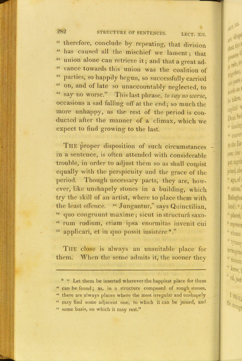  therefore, conclude by repeating, that division  has caused all the mischief we lament; that  union alone can retrieve it; and that a great ad- tc vance towards this union was the coalition of  parties, so happily begun, so successfully carried  on, and of late so unaccountably neglected, to  say no worse. This last phrase, to say no zvorse, occasions a sad falling off at the end; so much the more unhappy, as the rest of the period is con- ducted after the manner of a climax, which we expect to find growing to the last. The proper disposition of such circumstances in a sentence, is often attended with considerable trouble, in order to adjust them so as shall consist equally with the perspicuity and the grace of the period. Though necessary parts, they are, how- ever, like unshapely stones in a building, which try the skill of an artist, where to place them with the least offence.  Jungantur, says Quinctilian,  quo congruunt maxime; sicut in structura saxo-  rum rudium, etiam ipsa enormitas invenit cui  applicari, et in quo possit insistere The close is always an unsuitable place for them. When the sense admits it, the sooner they *  Let them be inserted wherever the happiest place for them  can be found; as, in a structure composed of rough stones,  there are always places where the most irregular and unshapely  may find some adjacent one, to which it can be joined, and  some basis, on which it may rest.