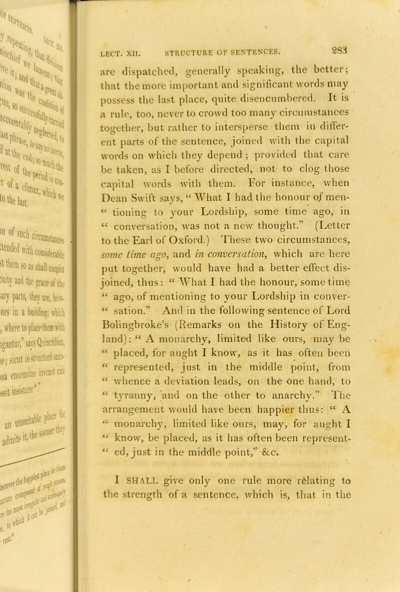 are dispatched, generally speaking, the better; that the more important and significant words may possess the last place, quite disencumbered. It is a rule, too, never to crowd too many circumstances together, but rather to intersperse them in differ- ent parts of the sentence, joined with the capital words on which they depend ; provided that care be taken, as I before directed, not to clog those capital words with them. For instance, when Dean Swift savs, What I had the honour of men-  tioning to your Lordship, some time ago, in  conversation, was not a new thought.''' (Letter to the Earl of Oxford.) These two circumstances, some time ago, and in conversation, which are here put together, would have had a better effect dis- joined, thus:  What I had the honour, sometime  ago, of mentioning to your Lordship in conver-  sarion. And in the following sentence of Lord Bolingbroke's (Remarks on the History of Eng- land):  A monarchy, limited like ours, may be  placed, for aught I know, as it has often been  represented, just in the middle point, from  whence a deviation leads, on the one hand, to u tyranny, and on the other to anarchy. The arrangement would have been happier thus:  A  monarchy, limited like ours, may, for aught I  know, be placed, as it has often been represent- <c ed, just in the middle point,'1'' &c. I SHALL give only one rule more relating to the strength of a sentence, which is, that in the