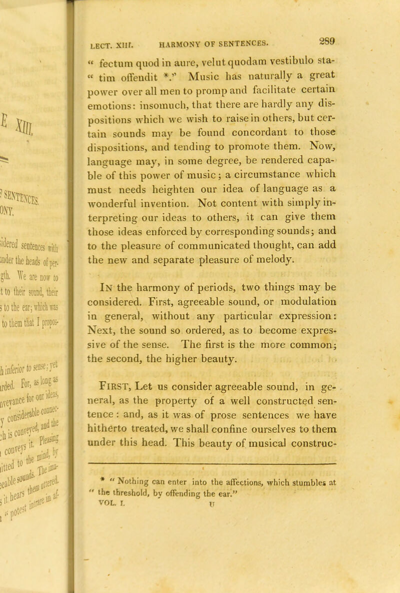 « fectum quod in aure, velutquodam vestibulo sta-  tim offendit *?' Music has naturally a great power over all men to promp and facilitate certain emotions: insomuch, that there are hardly any dis- positions which we wish to raise in others, but cer- tain sounds may be found concordant to those dispositions, and tending to promote them. Now, language may, in some degree, be rendered capa- ble of this power of music; a circumstance which must needs heighten our idea of language as a wonderful invention. Not content with simply in- terpreting our ideas to others, it can give them those ideas enforced by corresponding sounds; and to the pleasure of communicated thought, can add the new and separate pleasure of melody. In the harmony of periods, two things may be considered. First, agreeable sound, or modulation in general, without any particular expression: Next, the sound so ordered, as to become expres- sive of the sense. The first is the more common; the second, the higher beauty. First, Let us consider agreeable sound, in ge- neral, as the property of a well constructed sen- tence : and, as it was of prose sentences we have hitherto treated, we shall confine ourselves to them under this head. This beauty of musical construc- *  Nothing can enter into the affections, which stumbles at  the threshold, by offending the ear!