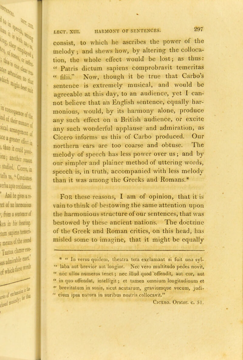 consist, to which he ascribes the power of the melody 5 and shews how, by altering the colloca- tion, the whole effect would be lost; as thus:  Patris dictum sapiens comprobravit temeritas  filii. Now, though it. be true that Carbo's sentence is extremely musical, and would be agreeable at this day, to an audience, yet I can- not believe that an English sentence, equally har- monious, would, by its harmony alone, produce any such effect on a British audience, or excite any such wonderful applause and admiration, as Cicero informs us this of Carbo produced. Our northern ears are too coarse and obtuse. The melody of speech has less power over us; and by our simpler and plainer method of uttering words, speech is, in truth, accompanied with less melody than it was among the Greeks and Romans.* FOR these reasons, I am of opinion, that it is vain to think of bestowing the same attention upon the harmonious structure of our sentences, that was bestowed by these ancient nations. The doctrine of the Greek and Roman critics, on this head, has misled some to imagine, that it might be equally *  In versu quiclem, theatra tota exclamant si fuit una syl- '* laba aut brevior aut longior. Nec vero multitudo pedes novit,  nec ullos numeros tenet; nec illud quod offendit, aut cur, aut  in quo ofiendat, intelligit; et tamen omnium longitudinum et  brevitatum in sonis, sicut acutarum, graviumque vocum, judi-  cium ipsa nauira in auribus nostris collocavit. Cicero. Orator, c. 51,