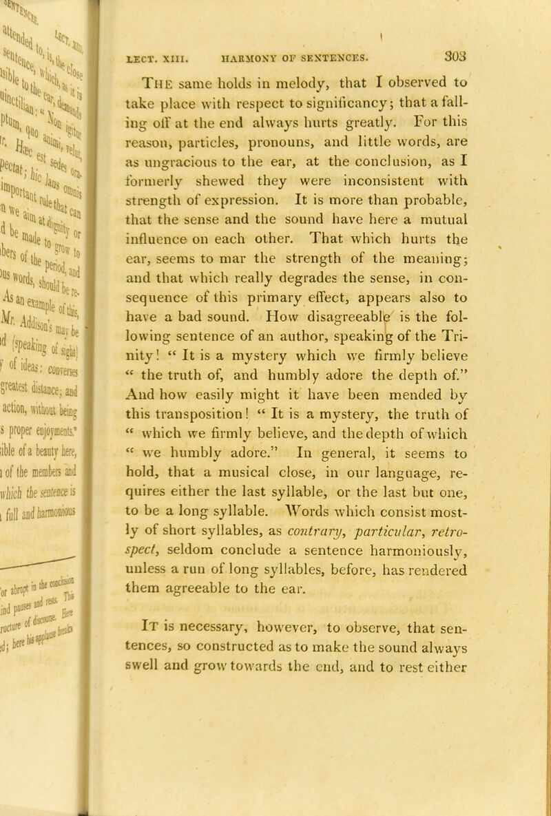 The same holds in melody, that I observed to take place with respect to significancy; that a fall- ing oil' at the end always hurts greatly. For this reason, particles, pronouns, and little words, are as ungracious to the ear, at the conclusion, as I formerly shewed they were inconsistent with strength of expression. It is more than probable, that the sense and the sound have here a mutual influence on each other. That which hurts the ear, seems to mar the strength of the meaning; and that which really degrades the sense, in con- sequence of this primary effect, appears also to have a bad sound. How disagreeable is the fol- lowing sentence of an author, speaking of the Tri- nity !  It is a mystery which we firmly believe  the truth of, and humbly adore the depth of. And how easily might it have been mended by this transposition!  It is a mystery, the truth of  which we firmly believe, and the depth of which <c we humbly adore. In general, it seems to hold, that a musical close, in our language, re- quires either the last syllable, or the last but one, to be a long syllable. Words which consist most- ly of short syllables, as contrary, particular, retro- spect, seldom conclude a sentence harmoniously, unless a run of long syllables, before, has rendered them agreeable to the ear. It is necessary, however, to observe, that sen- tences, so constructed as to make the sound always swell and grow towards the end, and to rest either
