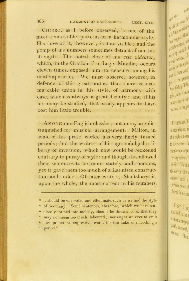 ClCERO, as I before observed, is one of the most remarkable patterns of a harmonious style. His love of it, however, is too visible; and the pomp of his numbers sometimes detracts from his strength. The noted close of his esse videatur, which, in the Oration Pro Lege Manilia, occurs eleven times, exposed him to censure among his contemporaries. We must observe, however, in defence of this great orator, that there is a re- markable union in his style, of harmony with ease, which is always a great beauty: and if his harmony be studied, that study appears to have, cost him little trouble. AMONG our English classics, not many are dis- tinguished for musical arrangement. Milton, in some of his prose works, has very finely turned periods; but the writers of his age indulged a li- berty of inversion, which now would be reckoned contrary to purity of style: and though this allowed their sentences to be,more stately and sonorous, yet it gas e them too much of a Latinised construc- tion and order. Of later writers, Shaftsbury is, upon the whole, the most correct in his numbers.  it should be enervated and effeminate, such as we find the style  of too many. Some sentences, therefore, which we have stu-  diously formed into melody, should be thrown loose, that they  may not seem too much laboured; nor ought we ever to omit '.' any proper or expressive word, for the sake of smoothing a n period.