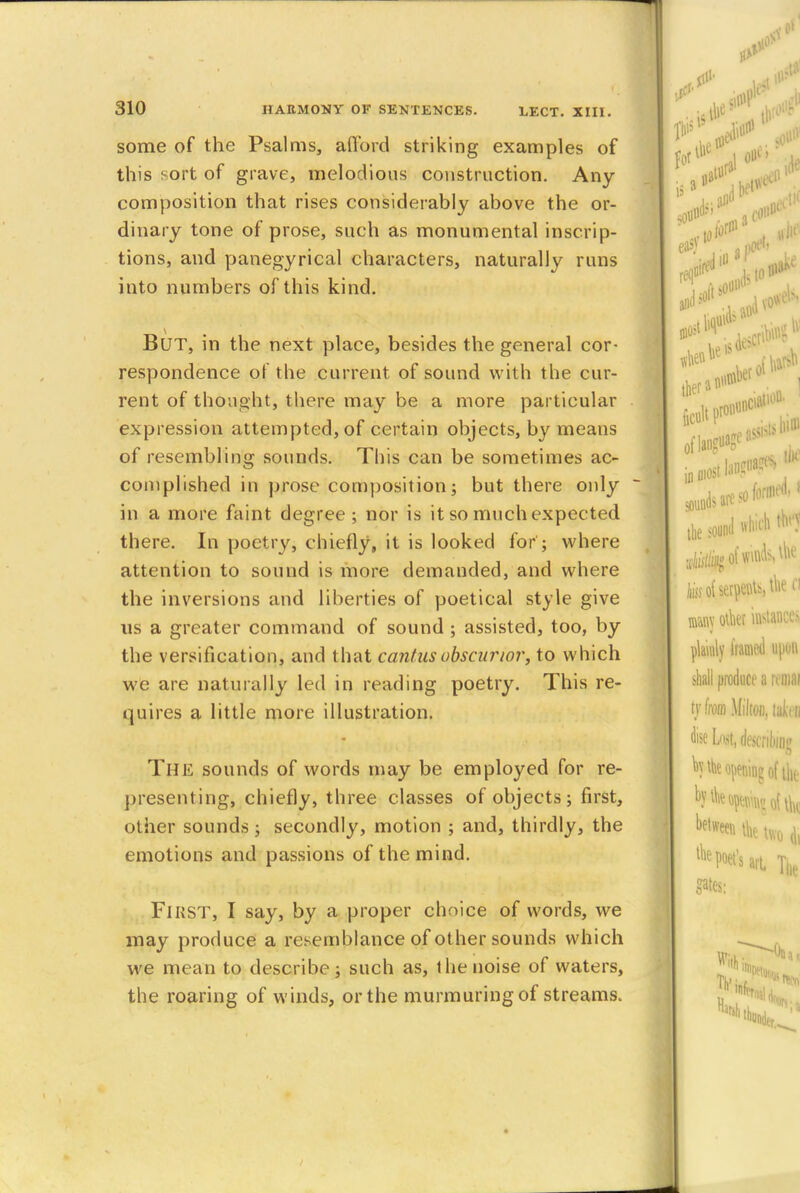 some of the Psalms, afford striking examples of this sort of grave, melodious construction. Any composition that rises considerably above the or- dinary tone of prose, such as monumental inscrip- tions, and panegyrical characters, naturally runs into numbers of this kind. But, in the next place, besides the general cor- respondence of the current of sound with the cur- rent of thought, there may be a more particular expression attempted, of certain objects, by means of resembling sounds. This can be sometimes ac- complished in prose composition; but there only in a more faint degree; nor is it so much expected there. In poetry, chiefly, it is looked for'; where attention to sound is more demanded, and where the inversions and liberties of poetical style give us a greater command of sound ; assisted, too, by the versification, and that cantusobscarior, to which we are naturally led in reading poetry. This re- quires a little more illustration. THE sounds of words may be employed for re- presenting, chiefly, three classes of objects; first, other sounds; secondly, motion ; and, thirdly, the emotions and passions of the mind. First, I say, by a proper choice of words, we may produce a resemblance of other sounds which we mean to describe; such as, the noise of waters, the roaring of winds, or the murmuring of streams.