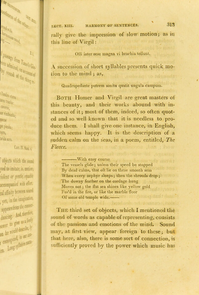 rally give the impression of slow motion; as m this line of Virgil: OUi inter sese magna vi brachia tollunt. V succession of short syllables presents quick mo- rion to the mind ; as, Quadrupedante putrem sonitu quatit ungula campum. Both Homer and Virgil are great masters of this beauty, and their works abound with in- stances of it; most of them, indeed, so often quot- ed and so well known that it is needless to pro- duce them. I shall give one instance, in English, which seems happy. It is the description of a sudden calm on the seas, in a poem, entitled, The Fleece. With easy course The vessels glide; unless their speed be stopped By dead calms, that oft lie on these smooth seas When every zephyr sleeps; then the shrouds drop ; The downy feather on the cordage hung Cloves not; the flat sea shines like yellow gold Fus'd in the fire, or like the marble floor Of some old temple wide. The third set of objects, which I mentioned the sound of words as capable of representing, consists of the passions and emotions of the mind. Sound may, at first view, appear foreign to these; but that here, also, there is some sort of connection, is sufficiently proved by the power which music has