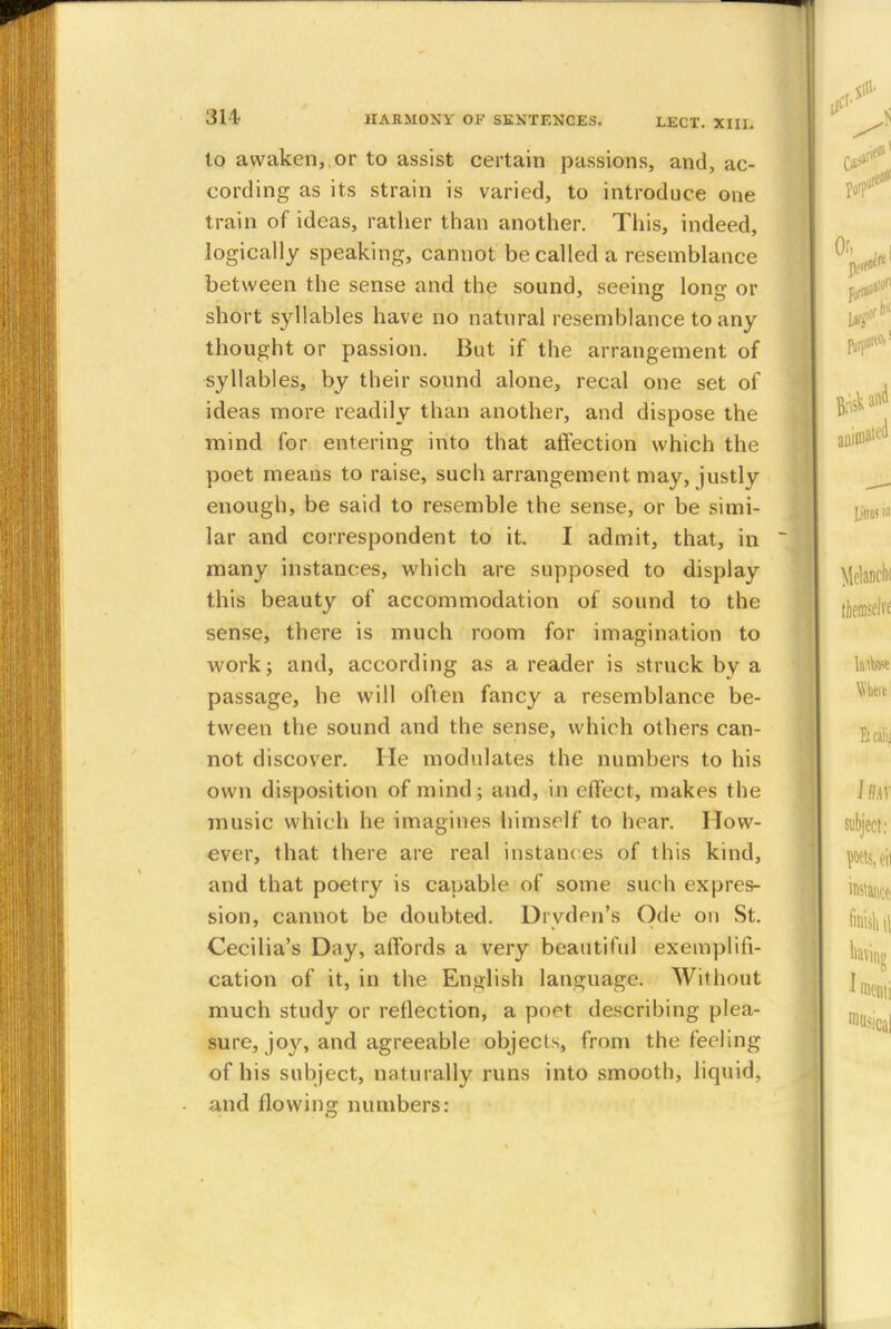 to awaken, or to assist certain passions, and, ac- cording as its strain is varied, to introduce one train of ideas, rather than another. This, indeed, logically speaking, cannot be called a resemblance between the sense and the sound, seeing long or short syllables have no natural resemblance to any thought or passion. But if the arrangement of syllables, by their sound alone, recal one set of ideas more readily than another, and dispose the mind for entering into that affection which the poet means to raise, such arrangement may, justly enough, be said to resemble the sense, or be simi- lar and correspondent to it. I admit, that, in many instances, which are supposed to display this beauty of accommodation of sound to the sense, there is much room for imagination to work; and, according as a reader is struck by a passage, he will often fancy a resemblance be- tween the sound and the sense, which others can- not discover. He modulates the numbers to his own disposition of mind; and, in effect, makes the music which he imagines himself to hear. How- ever, that there are real instances of this kind, and that poetry is capable of some such expres- sion, cannot be doubted. Drydcn's Ode on St. Cecilia's Day, affords a very beautiful exemplifi- cation of it, in the English language. Without much study or reflection, a po^t describing plea- sure, joy, and agreeable objects, from the feeling of his subject, naturally runs into smooth, liquid, and flowing numbers: