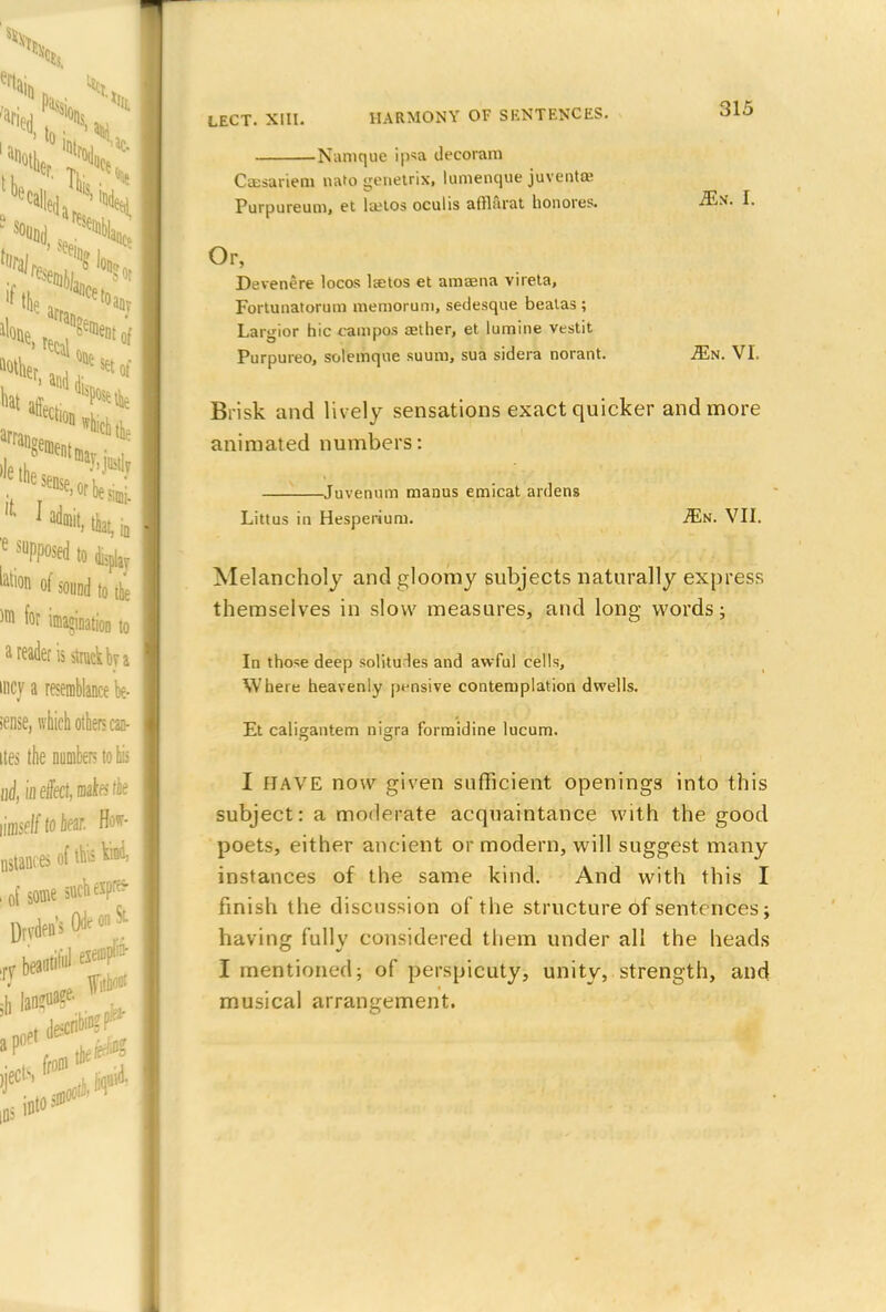 Nanique ipsa decoram Cassariem nato genetrix, lumenque juventa; Purpureum, et laetos oculis afflarat honores. Or, Devenere locos lcetos et amaena vireta, Fortunatorum memoruni, sedesque beatas ; Largior hie campos aether, et lumine vestit Purpureo, solemqne suura, sua sidera norant. Brisk and lively sensations exact quicker and more animated numbers: Juvenum manus emicat ardens Littus in Hesperium. Ms. VII. Melancholy and gloomy subjects naturally express themselves in slow measures, and long words; In those deep solitudes and awful cells, Where heavenly pensive contemplation dwells. Et caligantem nigra forraidine lucum. I HAVE now given sufficient openings into this subject: a moderate acquaintance with the good poets, either ancient or modern, will suggest many instances of the same kind. And with this I finish the discussion of the structure of sentences; having fully considered them under all the heads I mentioned; of perspicuty, unity, strength, and musical arrangement. 315 Ms. I. Ms. VI.