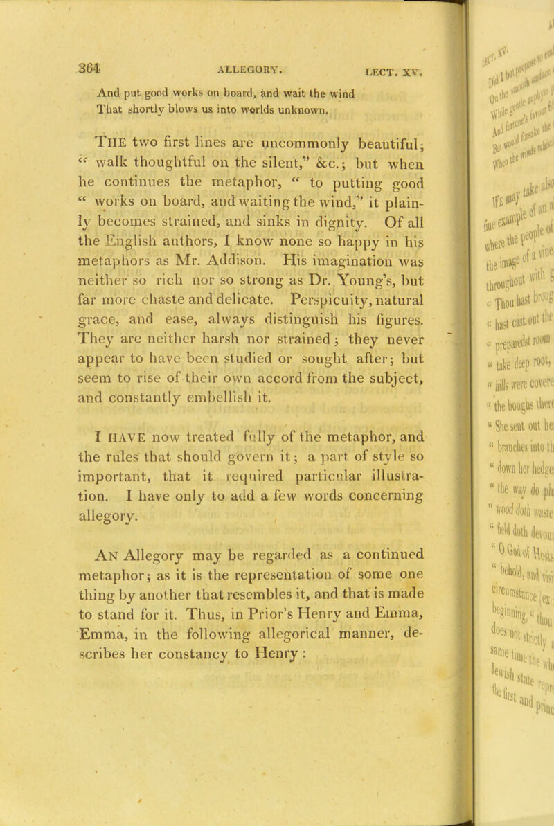 LECT. XV. And put good works on board, and wait the wind That shortly blows us into worlds unknown. The two first lines are uncommonly beautiful; « walk thoughtful on the silent, &c.; but when he continues the metaphor,  to putting good  works on board, and waiting the wind, it plain- ly becomes strained, and sinks in dignity. Of all the English authors, I know none so happy in his metaphors as Mr. Addison. His imagination was neither so rich nor so strong as Dr. Young's, but far more chaste and delicate. Perspicuity, natural grace, and ease, always distinguish his figures. They are neither harsh nor strained; they never appear to have been studied or sought after; but seem to rise of their own accord from the subject, and constantly embellish it. I HAVE now treated fully of the metaphor, and the rules that should govern it; a part of style so important, that it required particular illustra- tion. I have only to add a few words concerning allegory. An Allegory may be regarded as a continued metaphor; as it is the representation of some one thing by another that resembles it, and that is made to stand for it. Thus, in Prior's Henry and Emma, Emma, in the following allegorical manner, de- scribes her constancy to Henry :